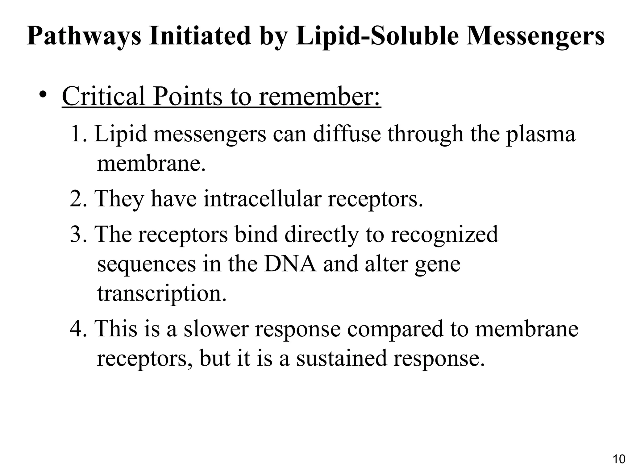 10
Pathways Initiated by Lipid-Soluble Messengers
• Critical Points to remember:
1. Lipid messengers can diffuse through the plasma
membrane.
2. They have intracellular receptors.
3. The receptors bind directly to recognized
sequences in the DNA and alter gene
transcription.
4. This is a slower response compared to membrane
receptors, but it is a sustained response.
 