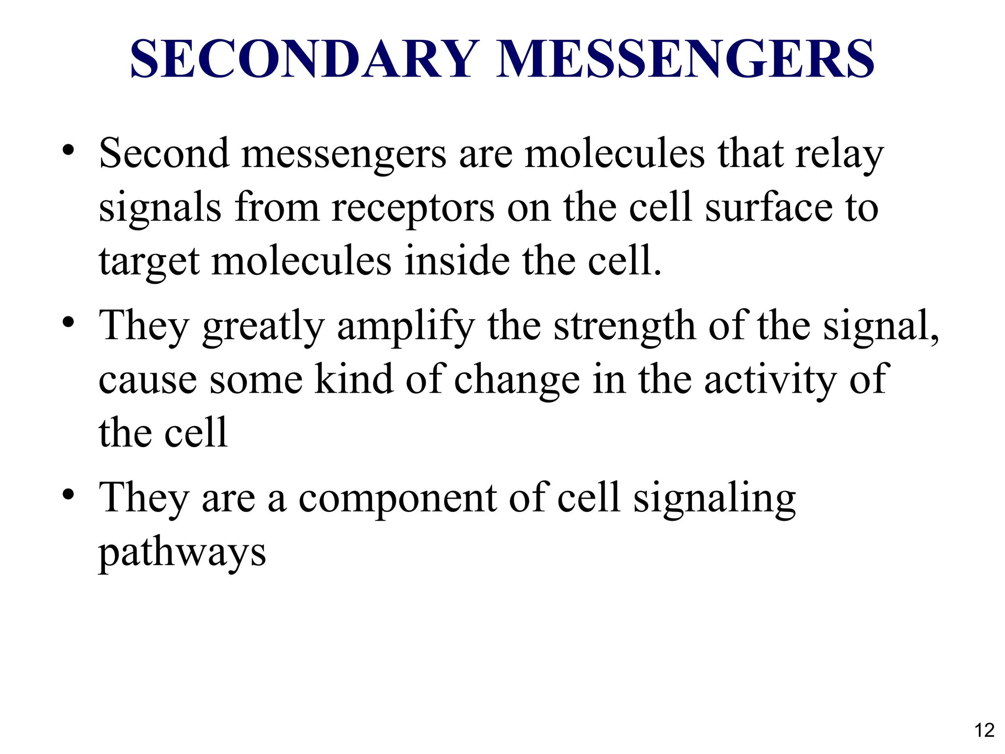 SECONDARY MESSENGERS
• Second messengers are molecules that relay
signals from receptors on the cell surface to
target molecules inside the cell.
• They greatly amplify the strength of the signal,
cause some kind of change in the activity of
the cell
• They are a component of cell signaling
pathways
12
 