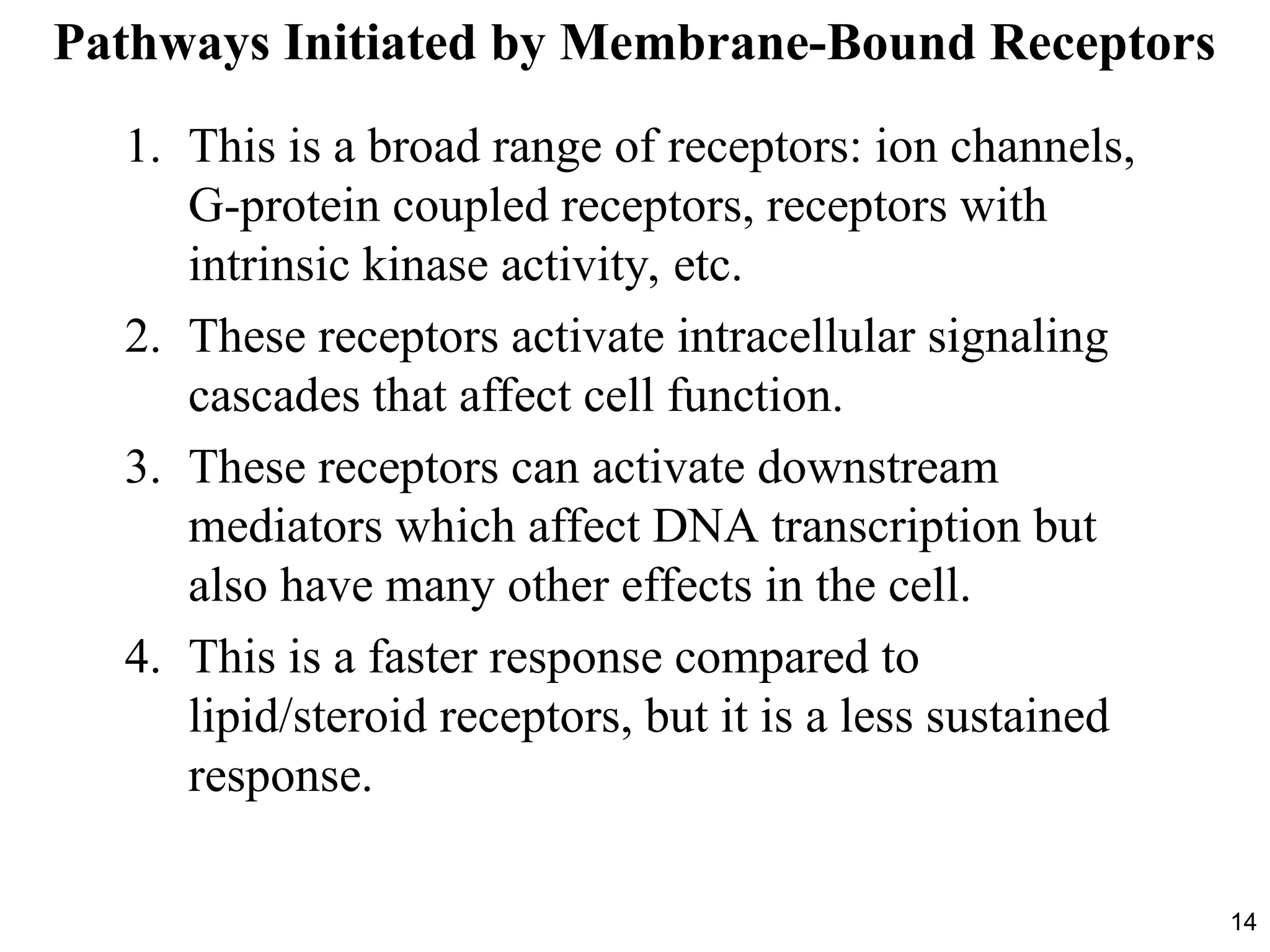 14
Pathways Initiated by Membrane-Bound Receptors
1. This is a broad range of receptors: ion channels,
G-protein coupled receptors, receptors with
intrinsic kinase activity, etc.
2. These receptors activate intracellular signaling
cascades that affect cell function.
3. These receptors can activate downstream
mediators which affect DNA transcription but
also have many other effects in the cell.
4. This is a faster response compared to
lipid/steroid receptors, but it is a less sustained
response.
 