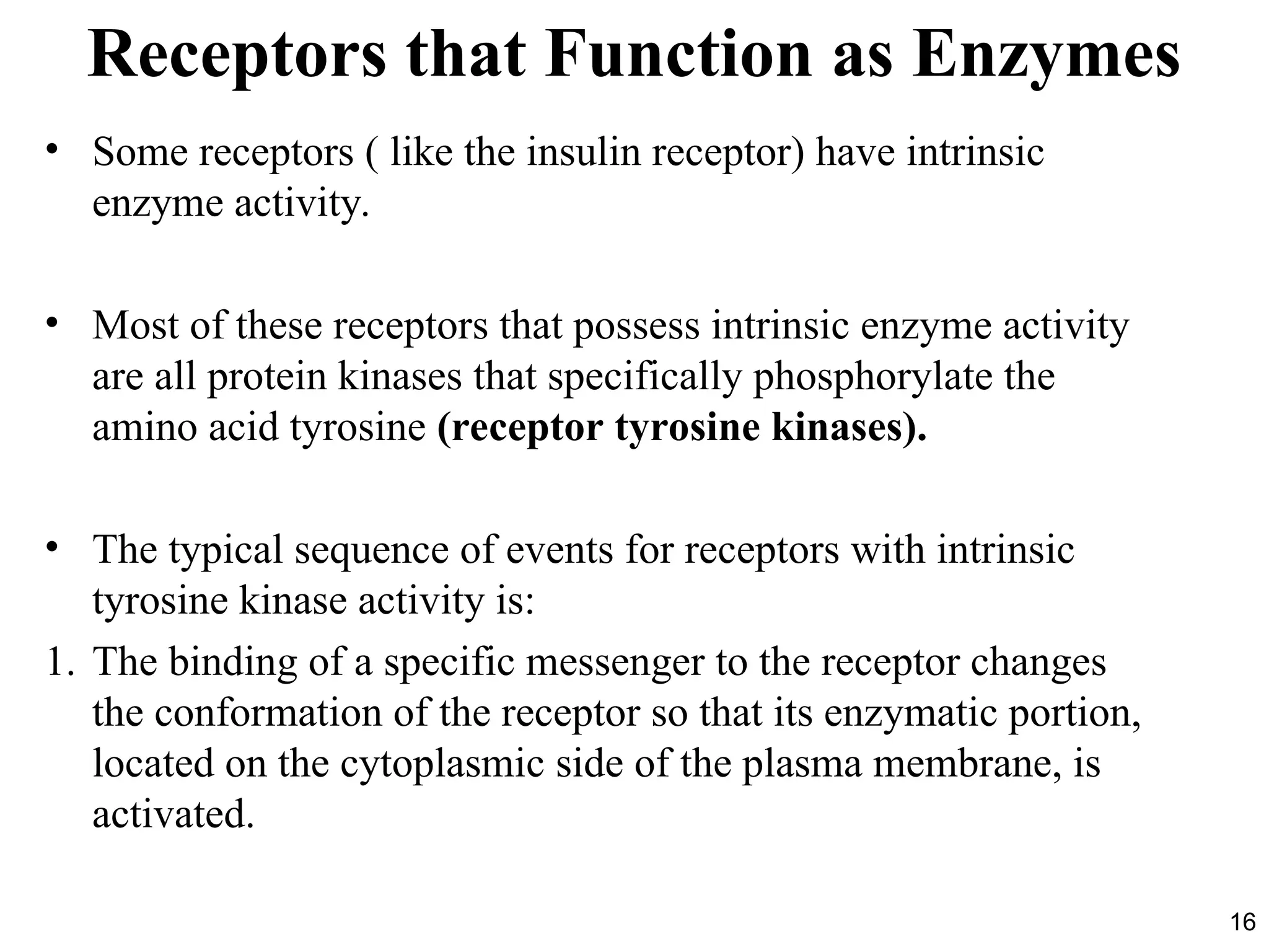 16
Receptors that Function as Enzymes
• Some receptors ( like the insulin receptor) have intrinsic
enzyme activity.
• Most of these receptors that possess intrinsic enzyme activity
are all protein kinases that specifically phosphorylate the
amino acid tyrosine (receptor tyrosine kinases).
• The typical sequence of events for receptors with intrinsic
tyrosine kinase activity is:
1. The binding of a specific messenger to the receptor changes
the conformation of the receptor so that its enzymatic portion,
located on the cytoplasmic side of the plasma membrane, is
activated.
 