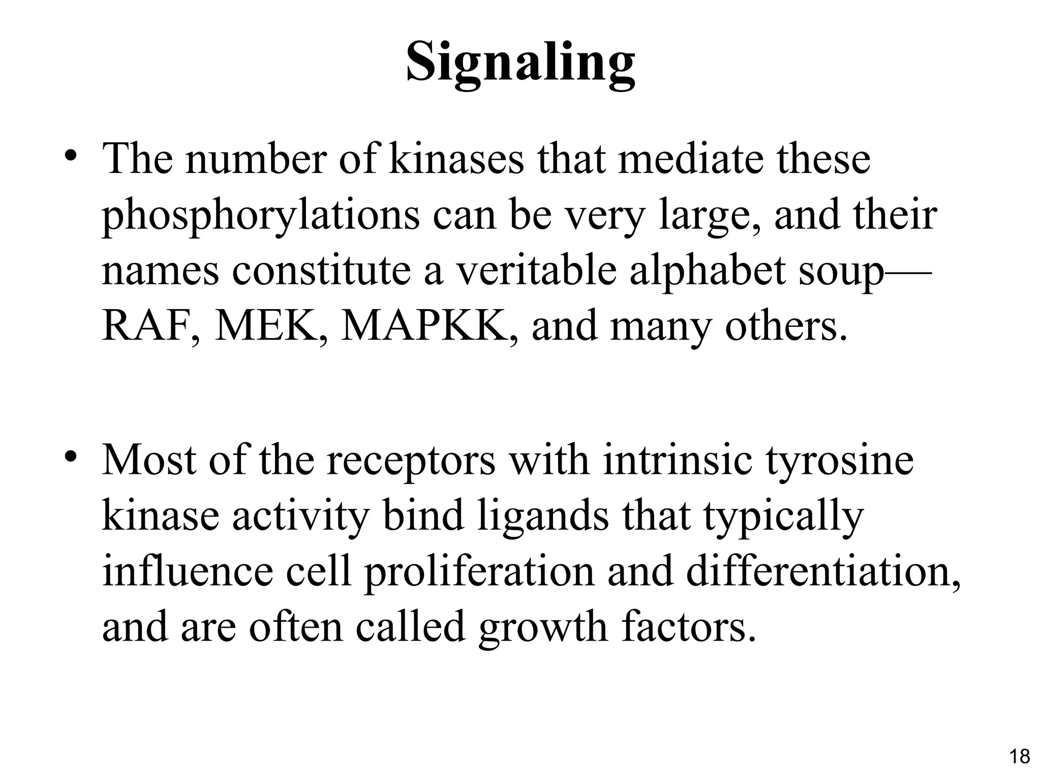 18
Signaling
• The number of kinases that mediate these
phosphorylations can be very large, and their
names constitute a veritable alphabet soup—
RAF, MEK, MAPKK, and many others.
• Most of the receptors with intrinsic tyrosine
kinase activity bind ligands that typically
influence cell proliferation and differentiation,
and are often called growth factors.
 