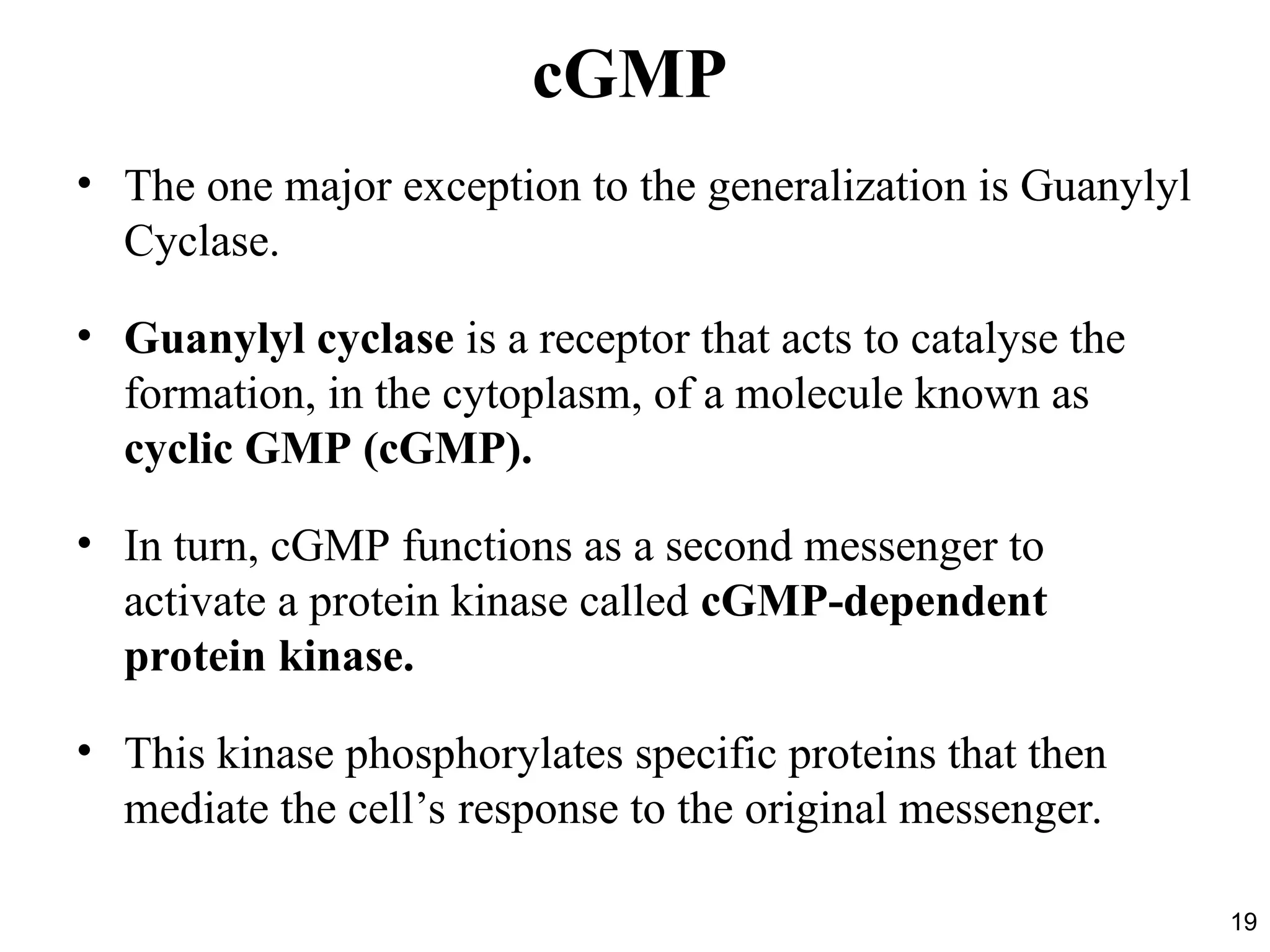 19
cGMP
• The one major exception to the generalization is Guanylyl
Cyclase.
• Guanylyl cyclase is a receptor that acts to catalyse the
formation, in the cytoplasm, of a molecule known as
cyclic GMP (cGMP).
• In turn, cGMP functions as a second messenger to
activate a protein kinase called cGMP-dependent
protein kinase.
• This kinase phosphorylates specific proteins that then
mediate the cell’s response to the original messenger.
 