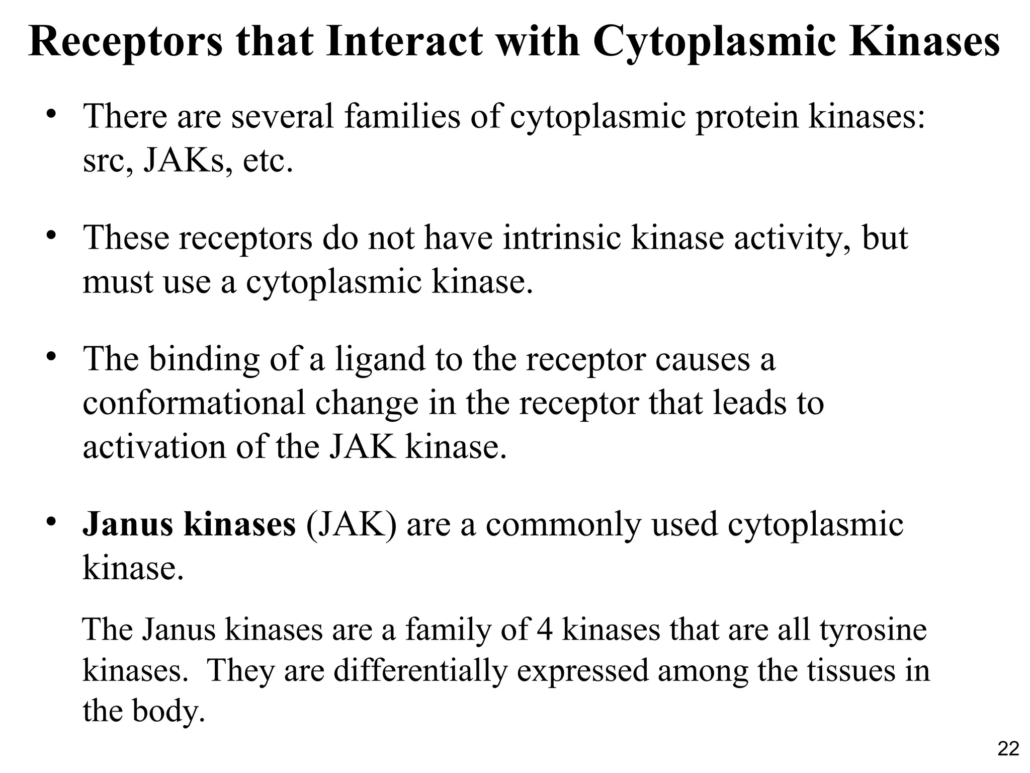 22
Receptors that Interact with Cytoplasmic Kinases
• There are several families of cytoplasmic protein kinases:
src, JAKs, etc.
• These receptors do not have intrinsic kinase activity, but
must use a cytoplasmic kinase.
• The binding of a ligand to the receptor causes a
conformational change in the receptor that leads to
activation of the JAK kinase.
• Janus kinases (JAK) are a commonly used cytoplasmic
kinase.
The Janus kinases are a family of 4 kinases that are all tyrosine
kinases. They are differentially expressed among the tissues in
the body.
 