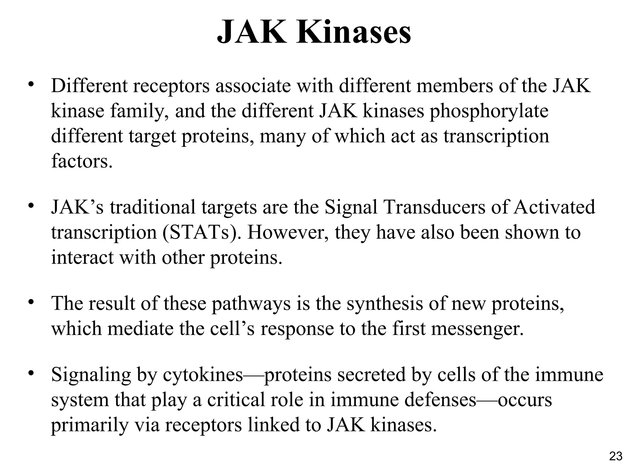 23
JAK Kinases
• Different receptors associate with different members of the JAK
kinase family, and the different JAK kinases phosphorylate
different target proteins, many of which act as transcription
factors.
• JAK’s traditional targets are the Signal Transducers of Activated
transcription (STATs). However, they have also been shown to
interact with other proteins.
• The result of these pathways is the synthesis of new proteins,
which mediate the cell’s response to the first messenger.
• Signaling by cytokines—proteins secreted by cells of the immune
system that play a critical role in immune defenses—occurs
primarily via receptors linked to JAK kinases.
 