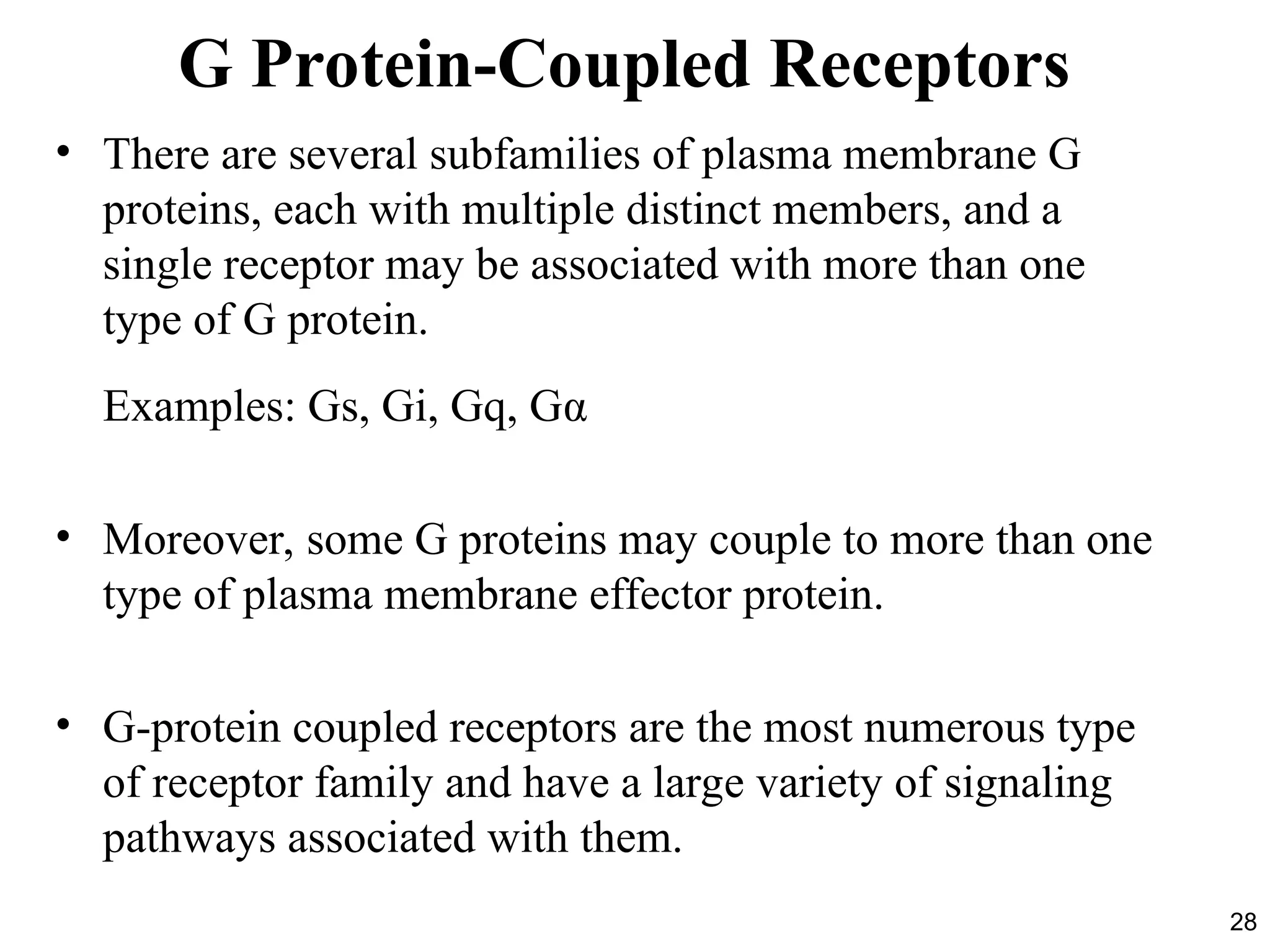 28
G Protein-Coupled Receptors
• There are several subfamilies of plasma membrane G
proteins, each with multiple distinct members, and a
single receptor may be associated with more than one
type of G protein.
Examples: Gs, Gi, Gq, Gα
• Moreover, some G proteins may couple to more than one
type of plasma membrane effector protein.
• G-protein coupled receptors are the most numerous type
of receptor family and have a large variety of signaling
pathways associated with them.
 