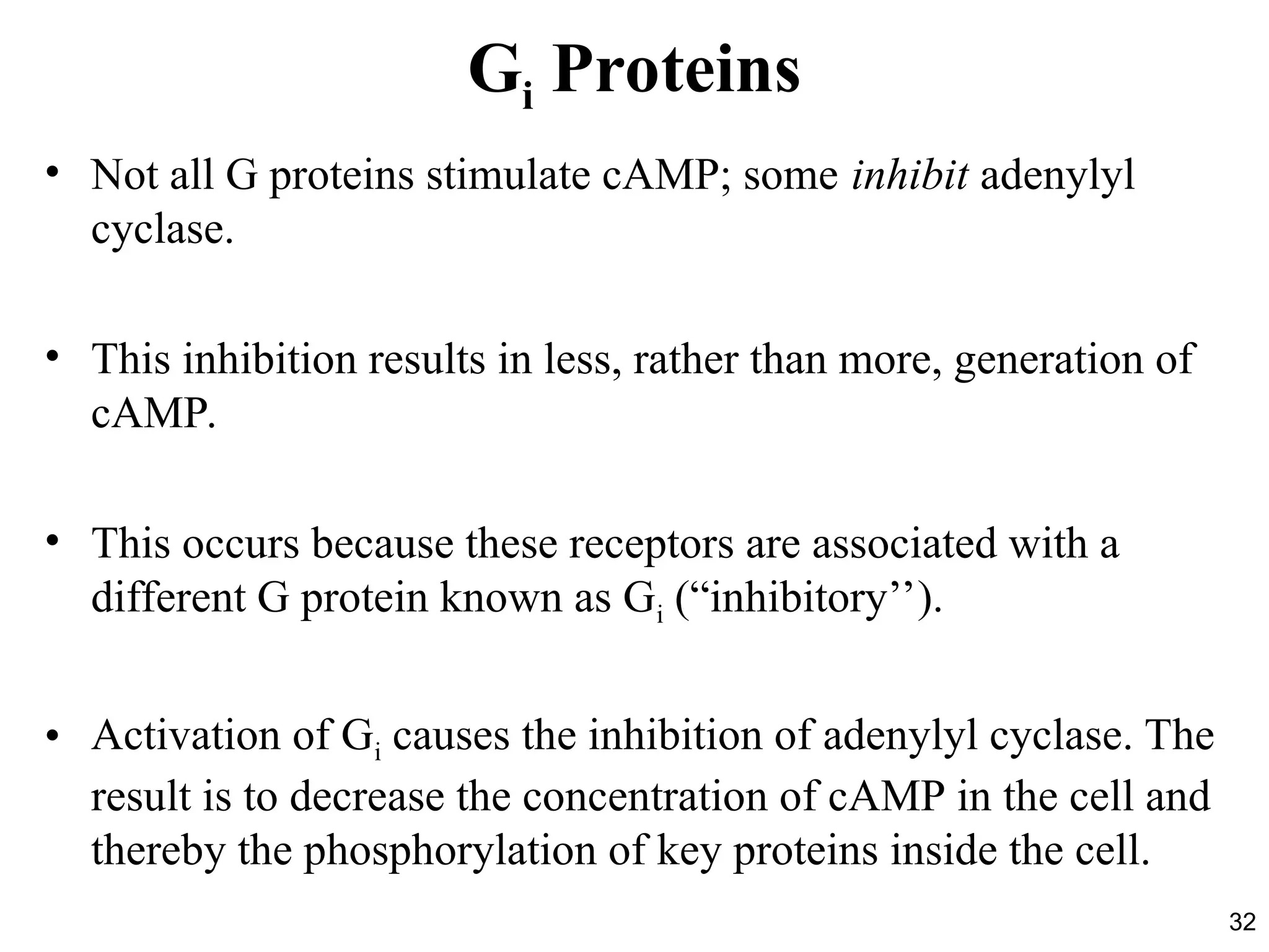 32
Gi Proteins
• Not all G proteins stimulate cAMP; some inhibit adenylyl
cyclase.
• This inhibition results in less, rather than more, generation of
cAMP.
• This occurs because these receptors are associated with a
different G protein known as Gi (“inhibitory’’).
• Activation of Gi causes the inhibition of adenylyl cyclase. The
result is to decrease the concentration of cAMP in the cell and
thereby the phosphorylation of key proteins inside the cell.
 