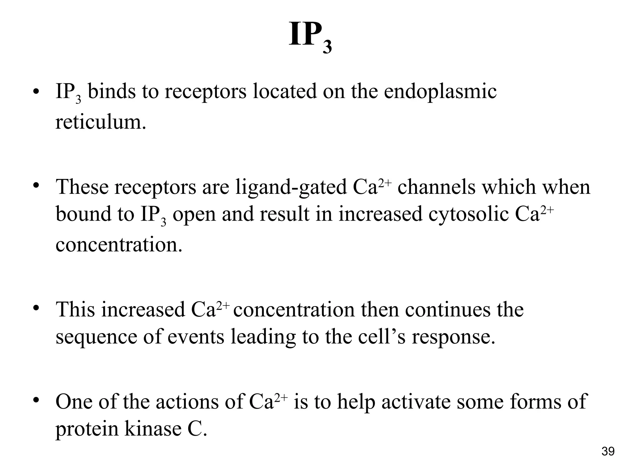 39
IP3
• IP3 binds to receptors located on the endoplasmic
reticulum.
• These receptors are ligand-gated Ca2+
channels which when
bound to IP3 open and result in increased cytosolic Ca2+
concentration.
• This increased Ca2+
concentration then continues the
sequence of events leading to the cell’s response.
• One of the actions of Ca2+
is to help activate some forms of
protein kinase C.
 