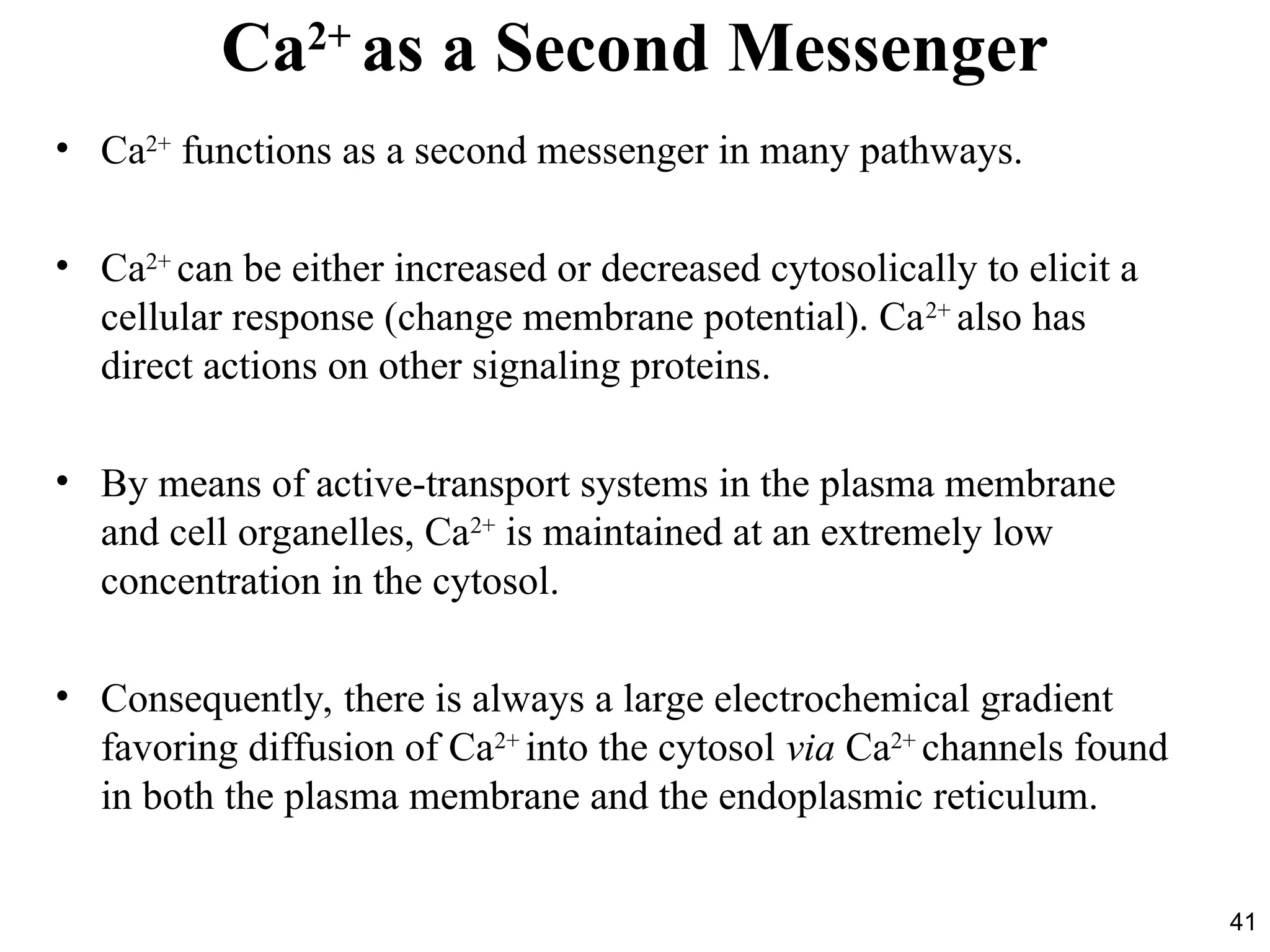 41
Ca2+
as a Second Messenger
• Ca2+
functions as a second messenger in many pathways.
• Ca2+
can be either increased or decreased cytosolically to elicit a
cellular response (change membrane potential). Ca2+
also has
direct actions on other signaling proteins.
• By means of active-transport systems in the plasma membrane
and cell organelles, Ca2+
is maintained at an extremely low
concentration in the cytosol.
• Consequently, there is always a large electrochemical gradient
favoring diffusion of Ca2+
into the cytosol via Ca2+
channels found
in both the plasma membrane and the endoplasmic reticulum.
 