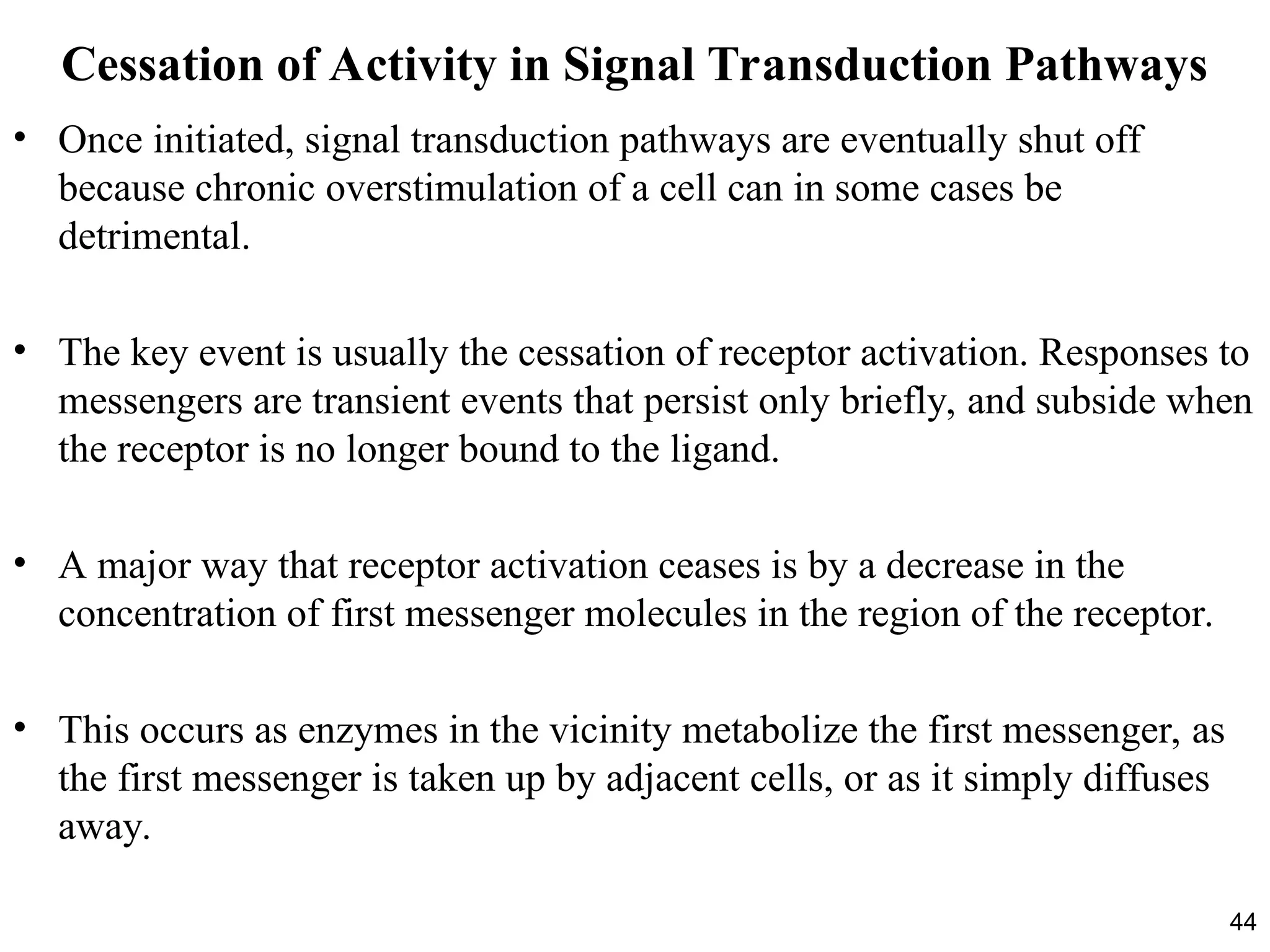 44
Cessation of Activity in Signal Transduction Pathways
• Once initiated, signal transduction pathways are eventually shut off
because chronic overstimulation of a cell can in some cases be
detrimental.
• The key event is usually the cessation of receptor activation. Responses to
messengers are transient events that persist only briefly, and subside when
the receptor is no longer bound to the ligand.
• A major way that receptor activation ceases is by a decrease in the
concentration of first messenger molecules in the region of the receptor.
• This occurs as enzymes in the vicinity metabolize the first messenger, as
the first messenger is taken up by adjacent cells, or as it simply diffuses
away.
 