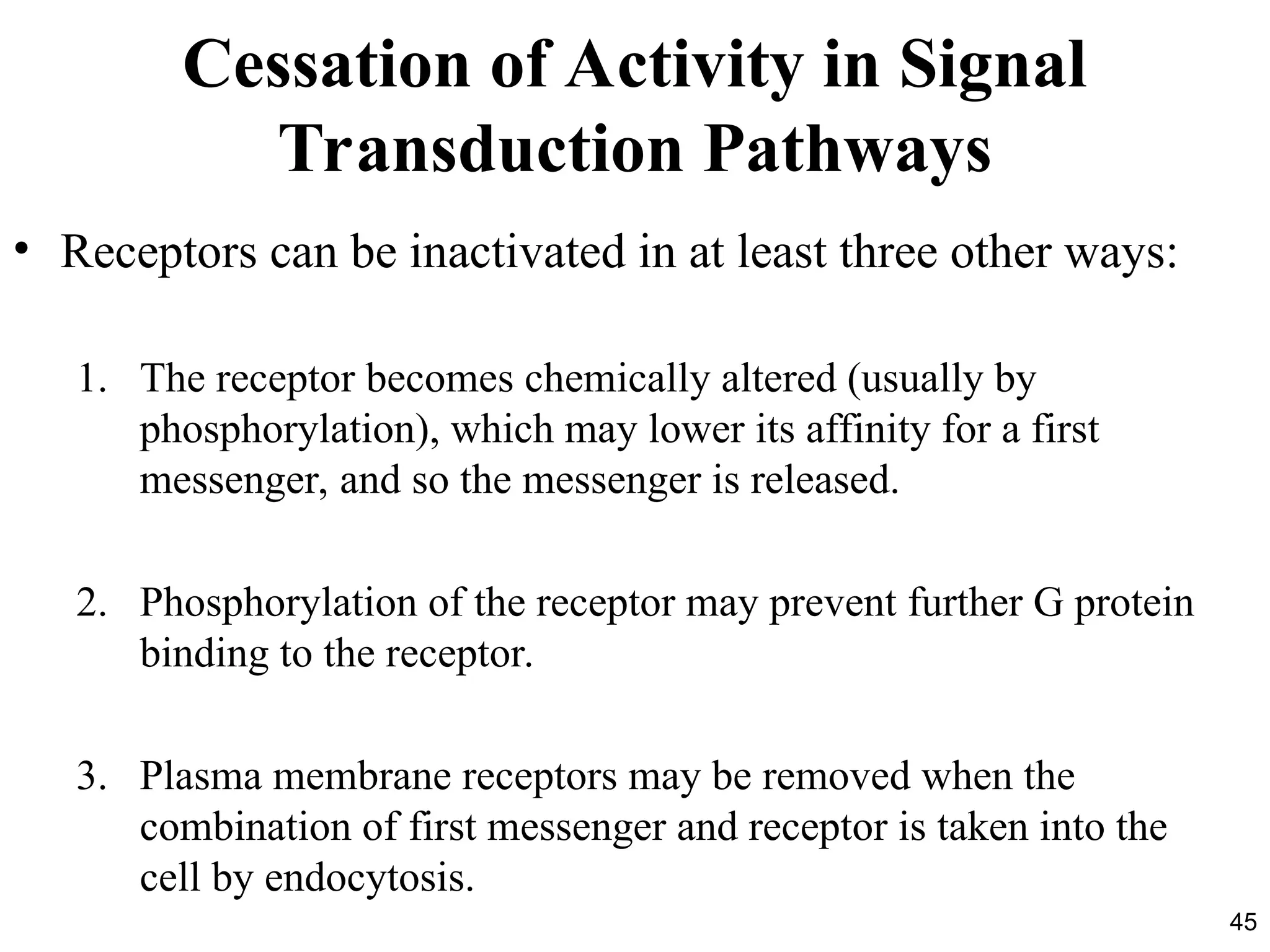 45
Cessation of Activity in Signal
Transduction Pathways
• Receptors can be inactivated in at least three other ways:
1. The receptor becomes chemically altered (usually by
phosphorylation), which may lower its affinity for a first
messenger, and so the messenger is released.
2. Phosphorylation of the receptor may prevent further G protein
binding to the receptor.
3. Plasma membrane receptors may be removed when the
combination of first messenger and receptor is taken into the
cell by endocytosis.
 