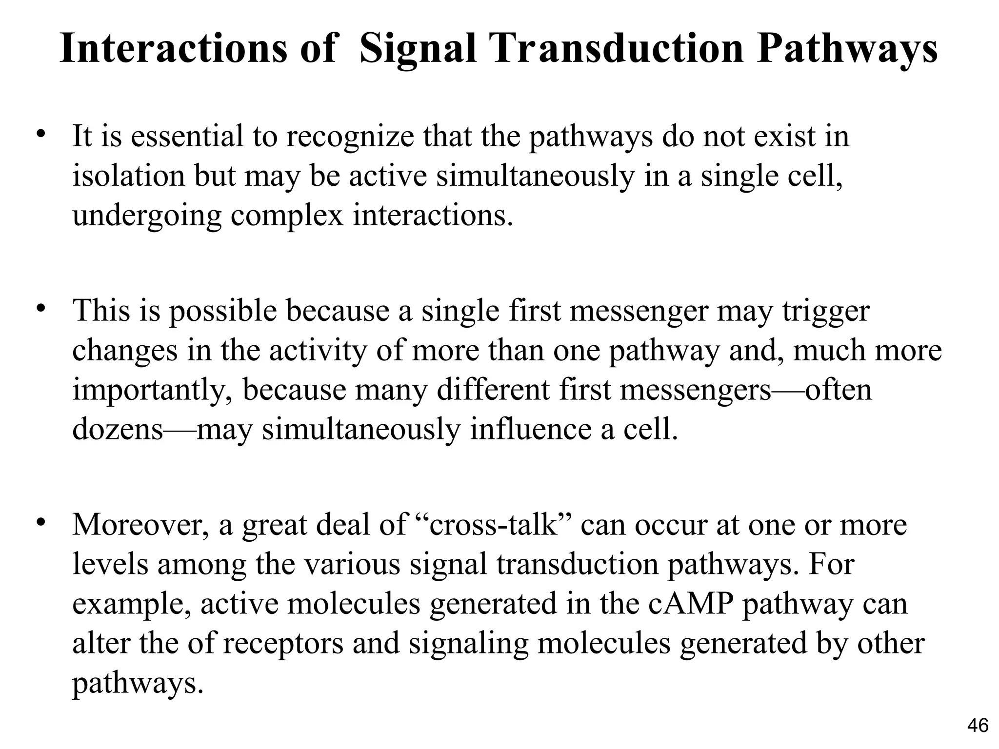 46
Interactions of Signal Transduction Pathways
• It is essential to recognize that the pathways do not exist in
isolation but may be active simultaneously in a single cell,
undergoing complex interactions.
• This is possible because a single first messenger may trigger
changes in the activity of more than one pathway and, much more
importantly, because many different first messengers—often
dozens—may simultaneously influence a cell.
• Moreover, a great deal of “cross-talk” can occur at one or more
levels among the various signal transduction pathways. For
example, active molecules generated in the cAMP pathway can
alter the of receptors and signaling molecules generated by other
pathways.
 