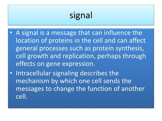 signal
• A signal is a message that can influence the
location of proteins in the cell and can affect
general processes such as protein synthesis,
cell growth and replication, perhaps through
effects on gene expression.
• Intracellular signaling describes the
mechanism by which one cell sends the
messages to change the function of another
cell.
 