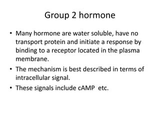 Group 2 hormone
• Many hormone are water soluble, have no
transport protein and initiate a response by
binding to a receptor located in the plasma
membrane.
• The mechanism is best described in terms of
intracellular signal.
• These signals include cAMP etc.
 