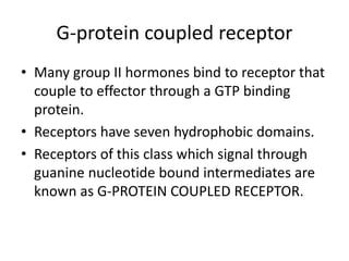 G-protein coupled receptor
• Many group II hormones bind to receptor that
couple to effector through a GTP binding
protein.
• Receptors have seven hydrophobic domains.
• Receptors of this class which signal through
guanine nucleotide bound intermediates are
known as G-PROTEIN COUPLED RECEPTOR.
 