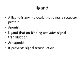 ligand
• A ligand is any molecule that binds a receptor
protein.
• Agonist
• Ligand that on binding activates signal
transduction.
• Antagonist
• It prevents signal transduction
 