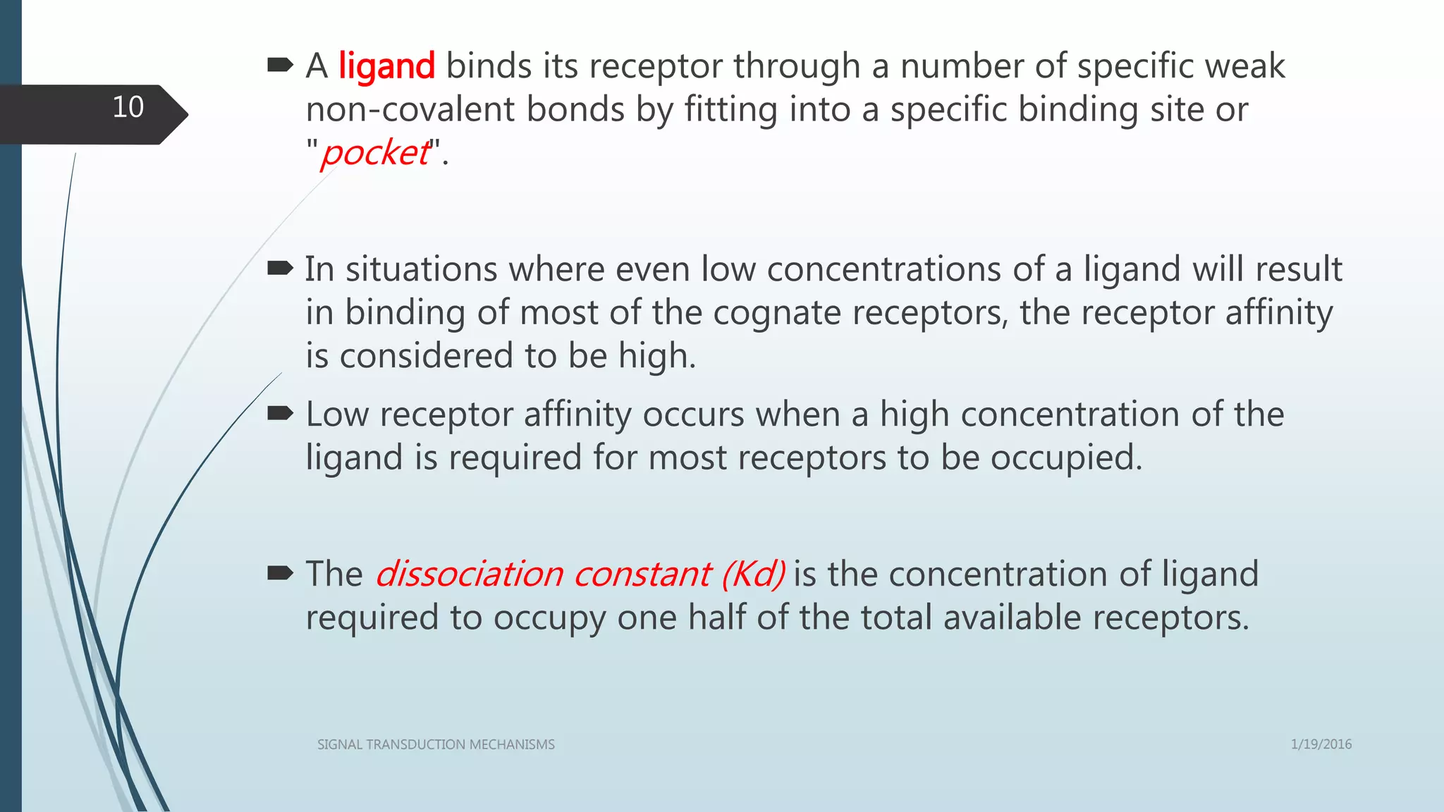  A ligand binds its receptor through a number of specific weak
non-covalent bonds by fitting into a specific binding site or
"pocket".
 In situations where even low concentrations of a ligand will result
in binding of most of the cognate receptors, the receptor affinity
is considered to be high.
 Low receptor affinity occurs when a high concentration of the
ligand is required for most receptors to be occupied.
 The dissociation constant (Kd) is the concentration of ligand
required to occupy one half of the total available receptors.
1/19/2016SIGNAL TRANSDUCTION MECHANISMS
10
 