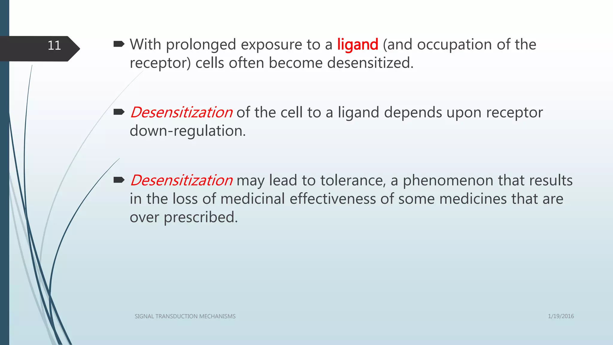  With prolonged exposure to a ligand (and occupation of the
receptor) cells often become desensitized.
 Desensitization of the cell to a ligand depends upon receptor
down-regulation.
 Desensitization may lead to tolerance, a phenomenon that results
in the loss of medicinal effectiveness of some medicines that are
over prescribed.
1/19/2016SIGNAL TRANSDUCTION MECHANISMS
11
 