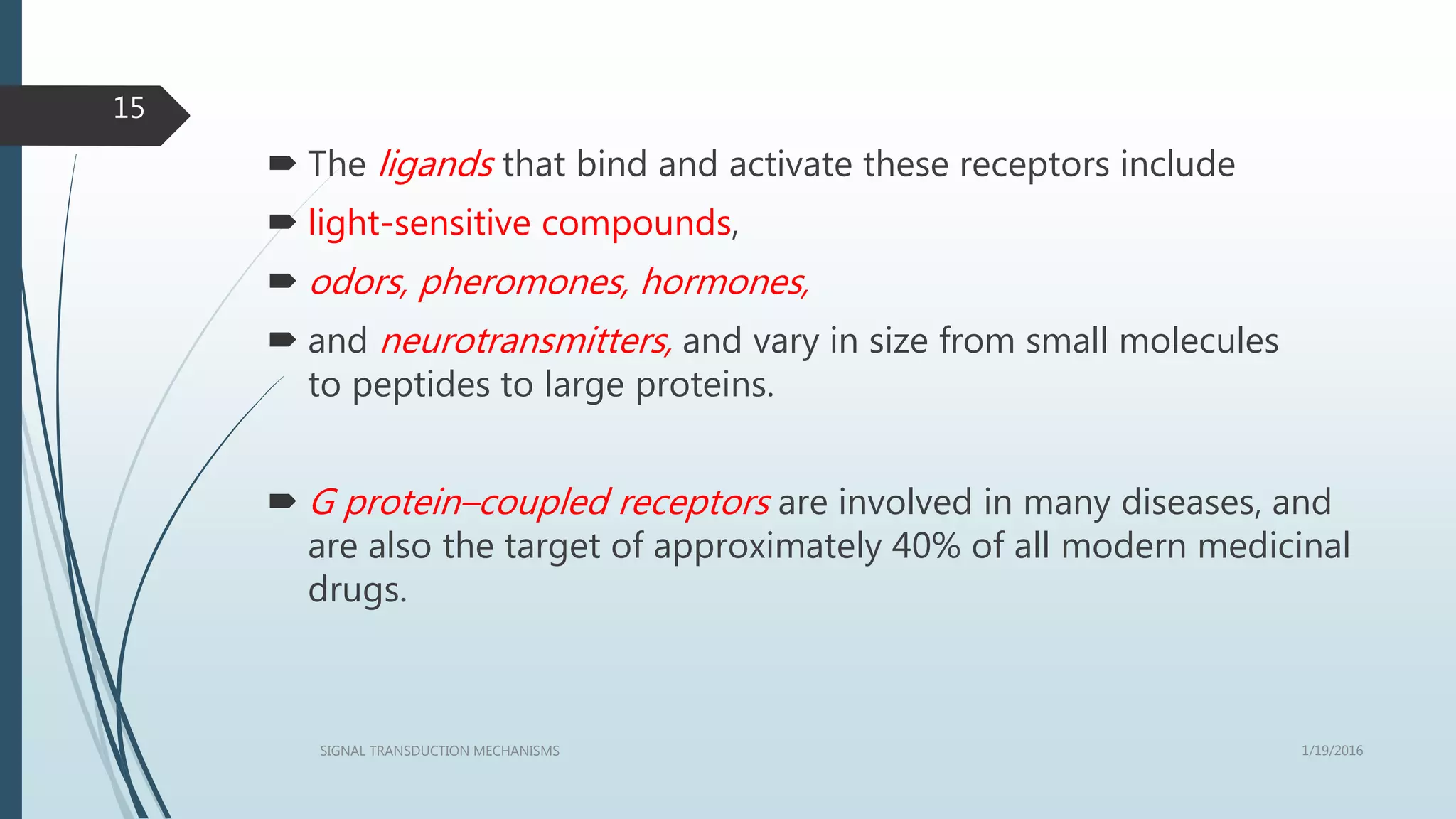  The ligands that bind and activate these receptors include
 light-sensitive compounds,
 odors, pheromones, hormones,
 and neurotransmitters, and vary in size from small molecules
to peptides to large proteins.
 G protein–coupled receptors are involved in many diseases, and
are also the target of approximately 40% of all modern medicinal
drugs.
1/19/2016SIGNAL TRANSDUCTION MECHANISMS
15
 