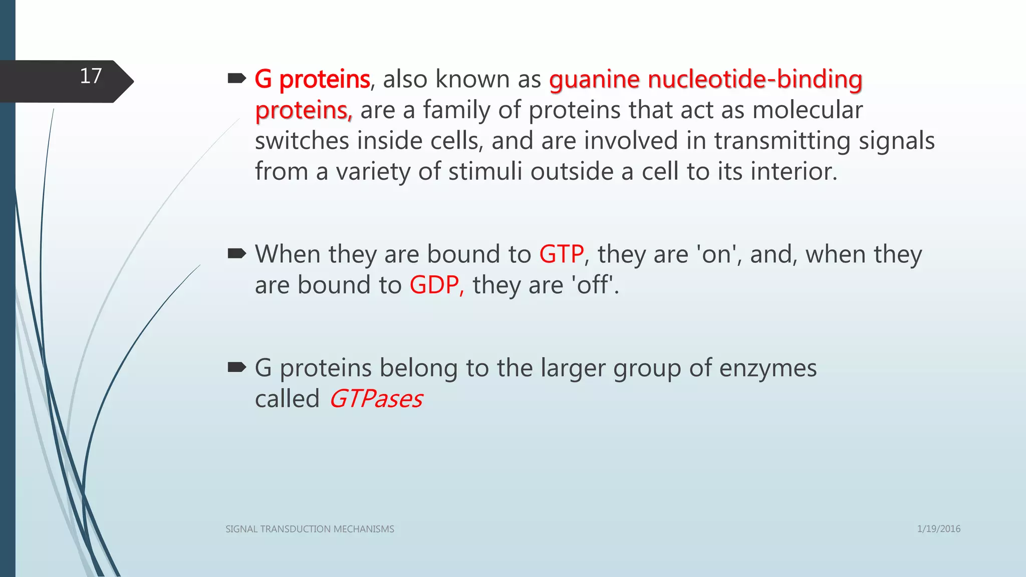  G proteins, also known as guanine nucleotide-binding
proteins, are a family of proteins that act as molecular
switches inside cells, and are involved in transmitting signals
from a variety of stimuli outside a cell to its interior.
 When they are bound to GTP, they are 'on', and, when they
are bound to GDP, they are 'off'.
 G proteins belong to the larger group of enzymes
called GTPases
1/19/2016SIGNAL TRANSDUCTION MECHANISMS
17
 