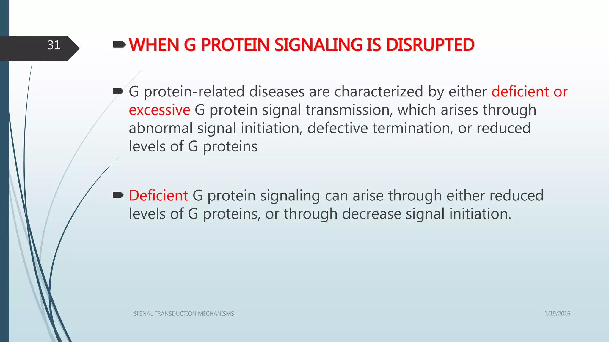 WHEN G PROTEIN SIGNALING IS DISRUPTED
 G protein-related diseases are characterized by either deficient or
excessive G protein signal transmission, which arises through
abnormal signal initiation, defective termination, or reduced
levels of G proteins
 Deficient G protein signaling can arise through either reduced
levels of G proteins, or through decrease signal initiation.
1/19/2016SIGNAL TRANSDUCTION MECHANISMS
31
 