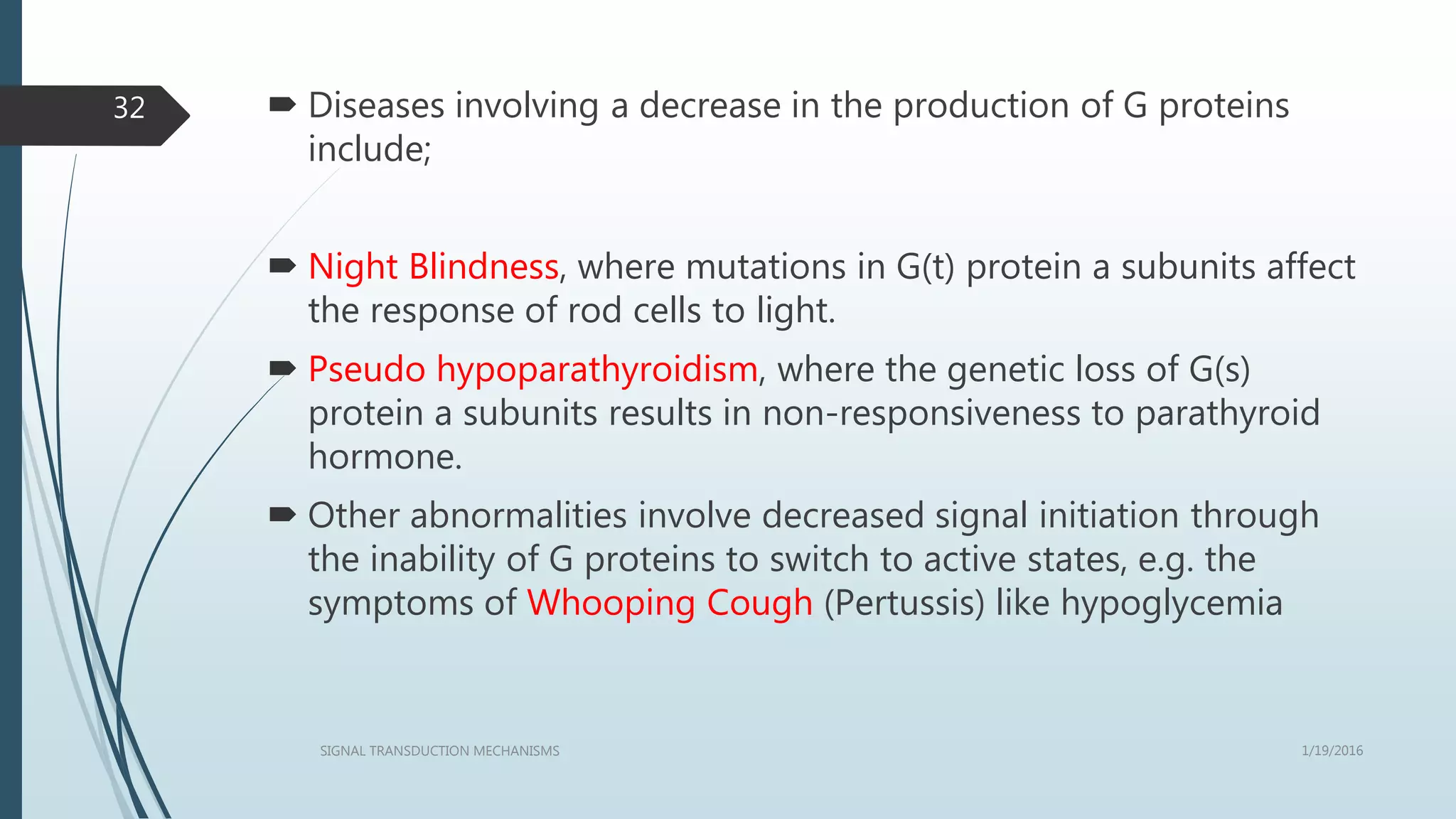  Diseases involving a decrease in the production of G proteins
include;
 Night Blindness, where mutations in G(t) protein a subunits affect
the response of rod cells to light.
 Pseudo hypoparathyroidism, where the genetic loss of G(s)
protein a subunits results in non-responsiveness to parathyroid
hormone.
 Other abnormalities involve decreased signal initiation through
the inability of G proteins to switch to active states, e.g. the
symptoms of Whooping Cough (Pertussis) like hypoglycemia
1/19/2016SIGNAL TRANSDUCTION MECHANISMS
32
 
