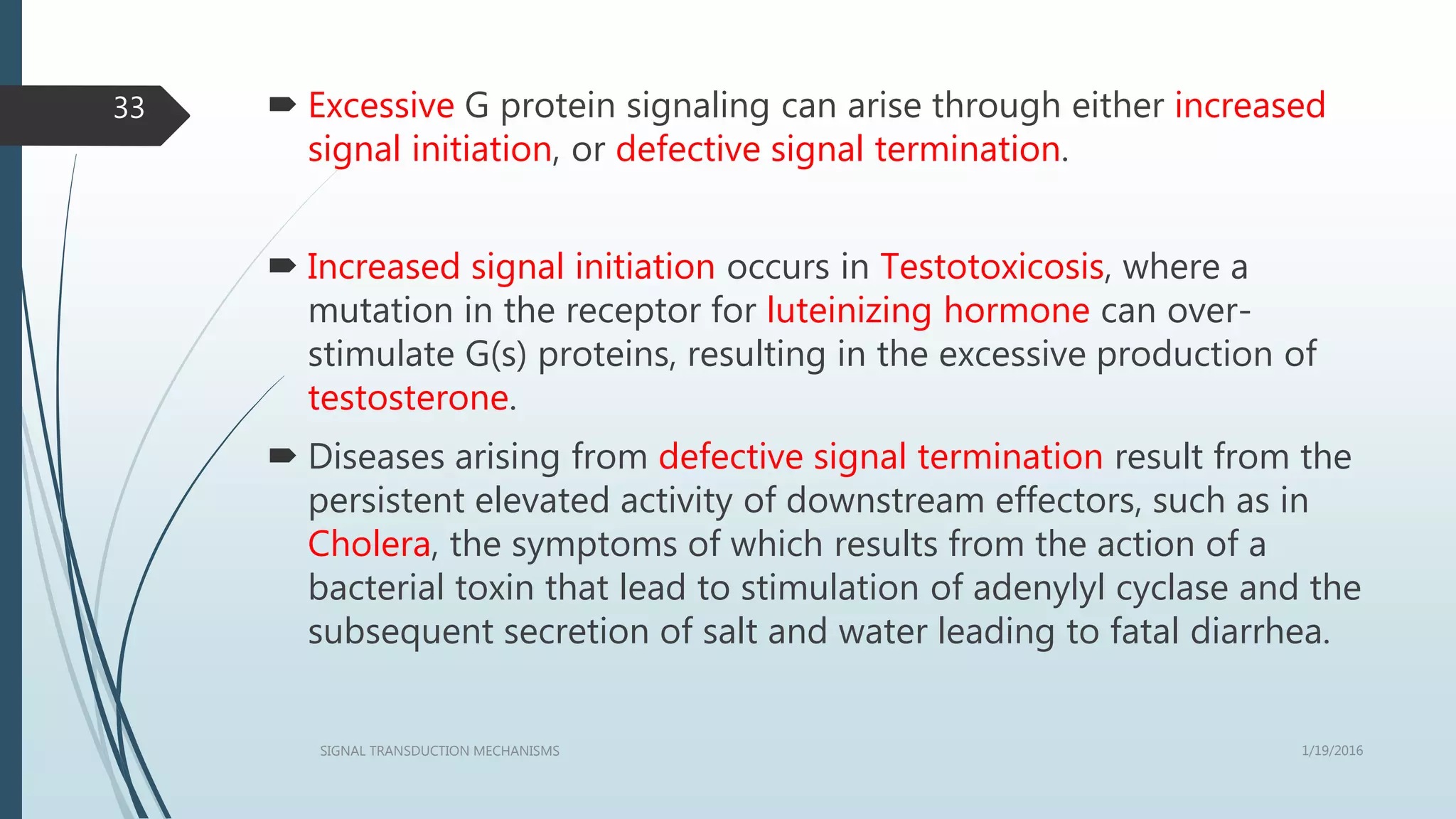  Excessive G protein signaling can arise through either increased
signal initiation, or defective signal termination.
 Increased signal initiation occurs in Testotoxicosis, where a
mutation in the receptor for luteinizing hormone can over-
stimulate G(s) proteins, resulting in the excessive production of
testosterone.
 Diseases arising from defective signal termination result from the
persistent elevated activity of downstream effectors, such as in
Cholera, the symptoms of which results from the action of a
bacterial toxin that lead to stimulation of adenylyl cyclase and the
subsequent secretion of salt and water leading to fatal diarrhea.
1/19/2016SIGNAL TRANSDUCTION MECHANISMS
33
 
