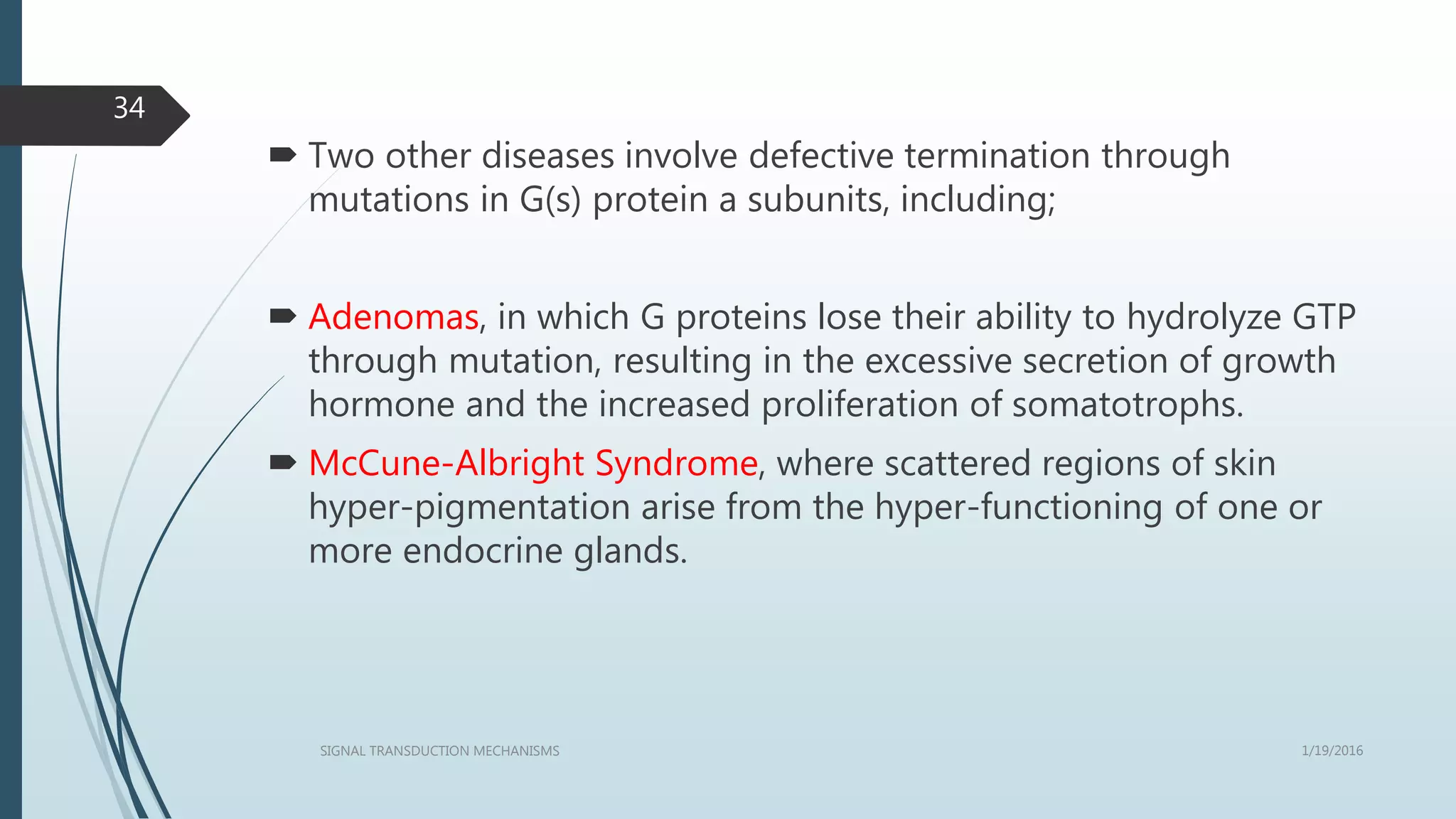  Two other diseases involve defective termination through
mutations in G(s) protein a subunits, including;
 Adenomas, in which G proteins lose their ability to hydrolyze GTP
through mutation, resulting in the excessive secretion of growth
hormone and the increased proliferation of somatotrophs.
 McCune-Albright Syndrome, where scattered regions of skin
hyper-pigmentation arise from the hyper-functioning of one or
more endocrine glands.
1/19/2016SIGNAL TRANSDUCTION MECHANISMS
34
 