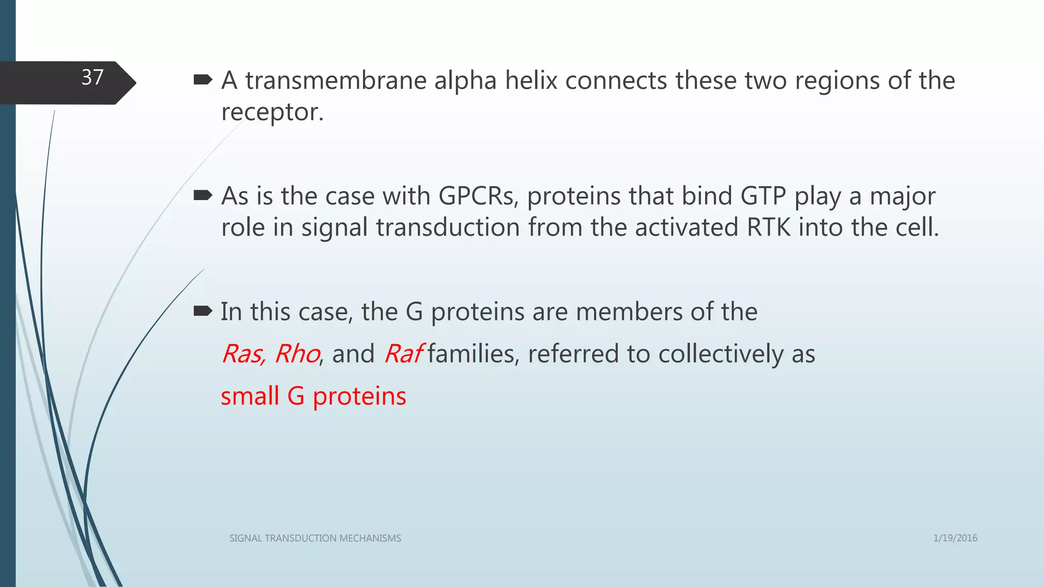  A transmembrane alpha helix connects these two regions of the
receptor.
 As is the case with GPCRs, proteins that bind GTP play a major
role in signal transduction from the activated RTK into the cell.
 In this case, the G proteins are members of the
Ras, Rho, and Raf families, referred to collectively as
small G proteins
1/19/2016SIGNAL TRANSDUCTION MECHANISMS
37
 