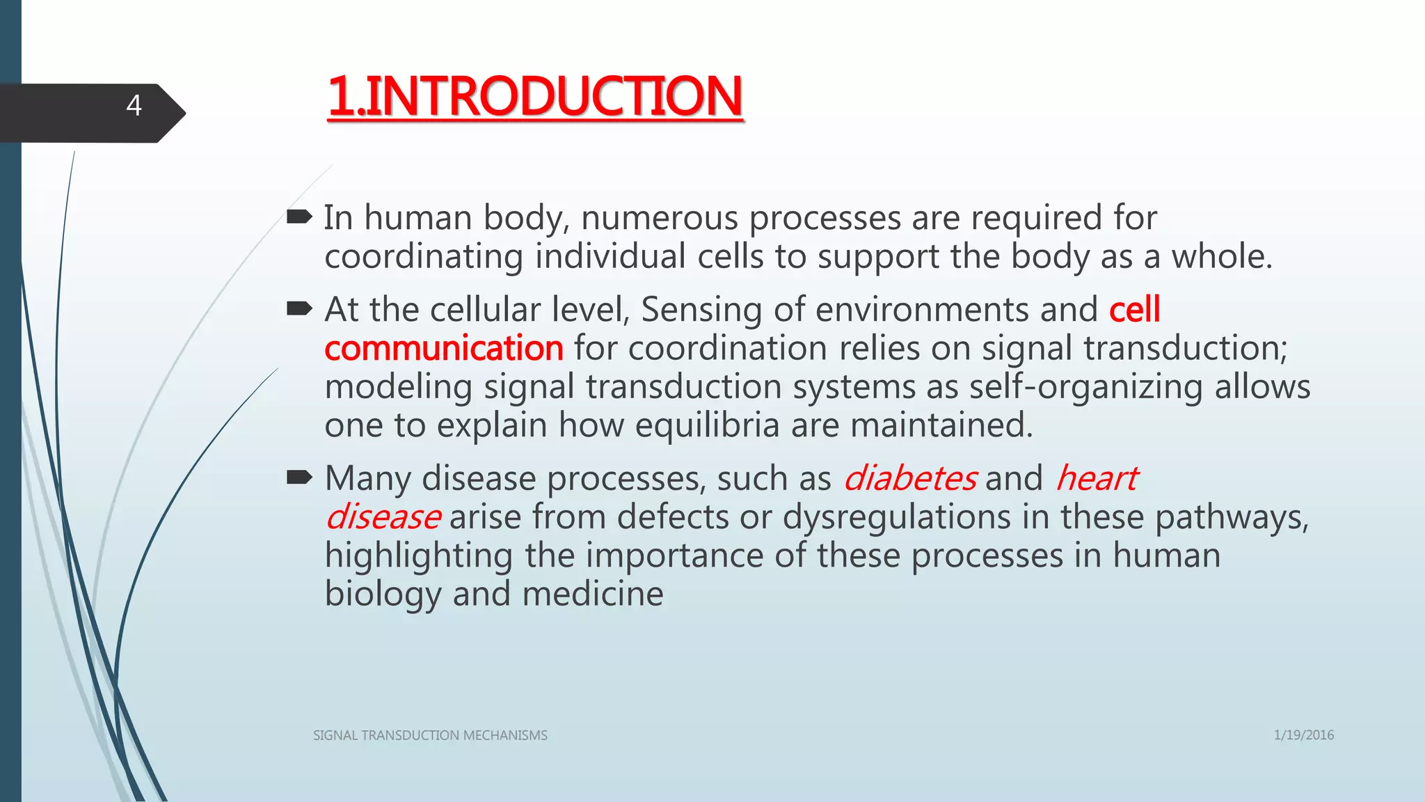1.INTRODUCTION
 In human body, numerous processes are required for
coordinating individual cells to support the body as a whole.
 At the cellular level, Sensing of environments and cell
communication for coordination relies on signal transduction;
modeling signal transduction systems as self-organizing allows
one to explain how equilibria are maintained.
 Many disease processes, such as diabetes and heart
disease arise from defects or dysregulations in these pathways,
highlighting the importance of these processes in human
biology and medicine
1/19/2016SIGNAL TRANSDUCTION MECHANISMS
4
 
