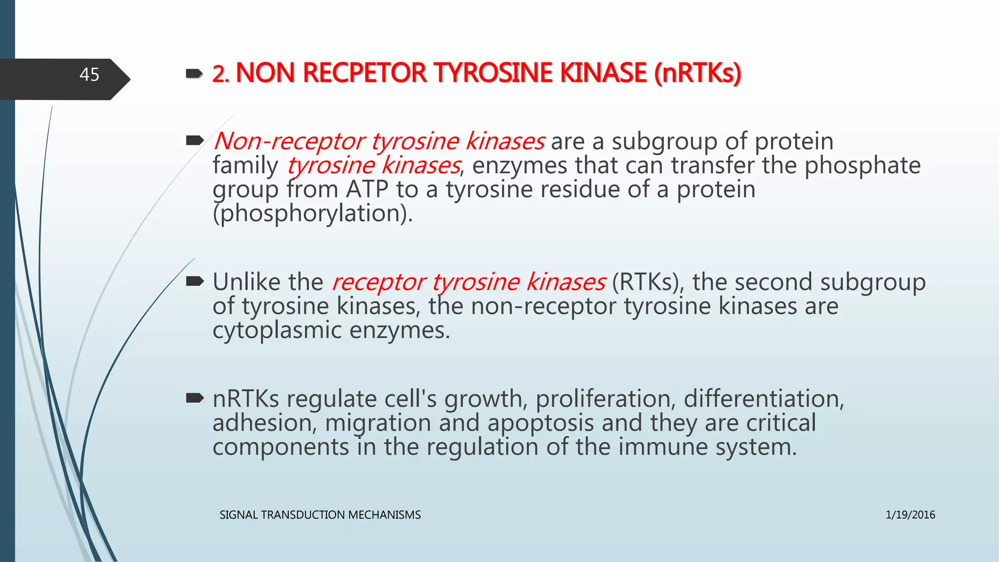  2. NON RECPETOR TYROSINE KINASE (nRTKs)
 Non-receptor tyrosine kinases are a subgroup of protein
family tyrosine kinases, enzymes that can transfer the phosphate
group from ATP to a tyrosine residue of a protein
(phosphorylation).
 Unlike the receptor tyrosine kinases (RTKs), the second subgroup
of tyrosine kinases, the non-receptor tyrosine kinases are
cytoplasmic enzymes.
 nRTKs regulate cell's growth, proliferation, differentiation,
adhesion, migration and apoptosis and they are critical
components in the regulation of the immune system.
1/19/2016SIGNAL TRANSDUCTION MECHANISMS
45
 
