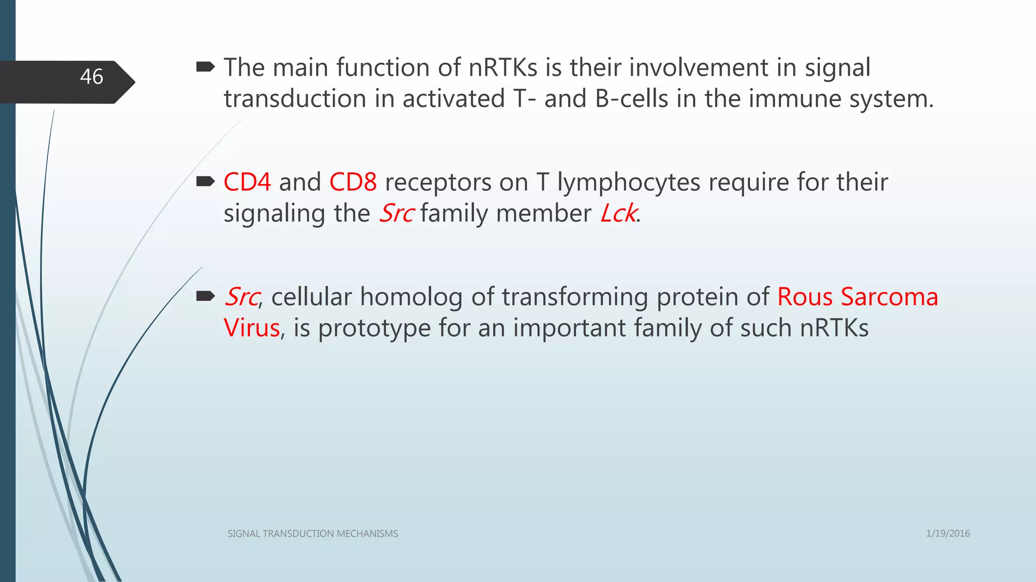  The main function of nRTKs is their involvement in signal
transduction in activated T- and B-cells in the immune system.
 CD4 and CD8 receptors on T lymphocytes require for their
signaling the Src family member Lck.
 Src, cellular homolog of transforming protein of Rous Sarcoma
Virus, is prototype for an important family of such nRTKs
1/19/2016SIGNAL TRANSDUCTION MECHANISMS
46
 