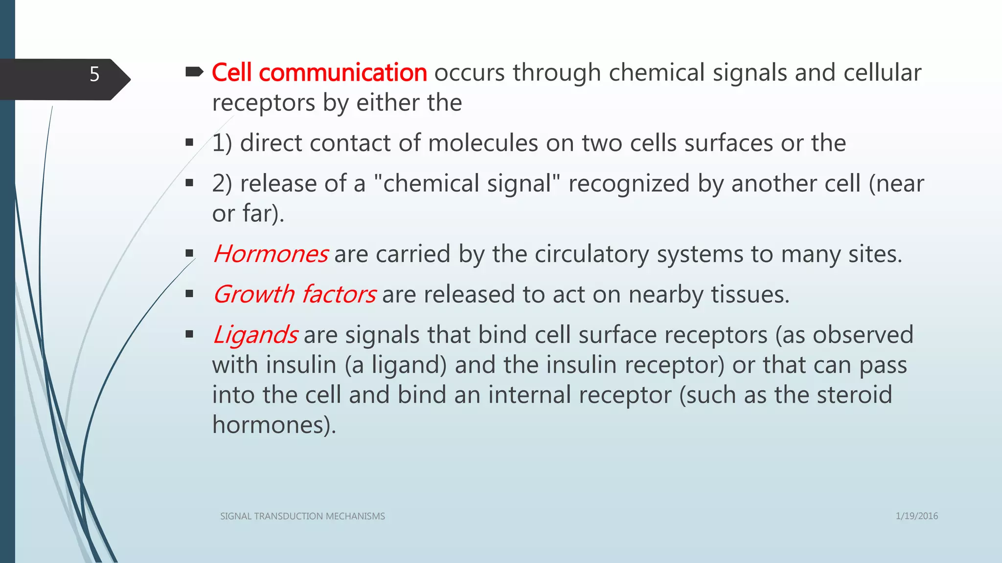  Cell communication occurs through chemical signals and cellular
receptors by either the
 1) direct contact of molecules on two cells surfaces or the
 2) release of a "chemical signal" recognized by another cell (near
or far).
 Hormones are carried by the circulatory systems to many sites.
 Growth factors are released to act on nearby tissues.
 Ligands are signals that bind cell surface receptors (as observed
with insulin (a ligand) and the insulin receptor) or that can pass
into the cell and bind an internal receptor (such as the steroid
hormones).
1/19/2016SIGNAL TRANSDUCTION MECHANISMS
5
 