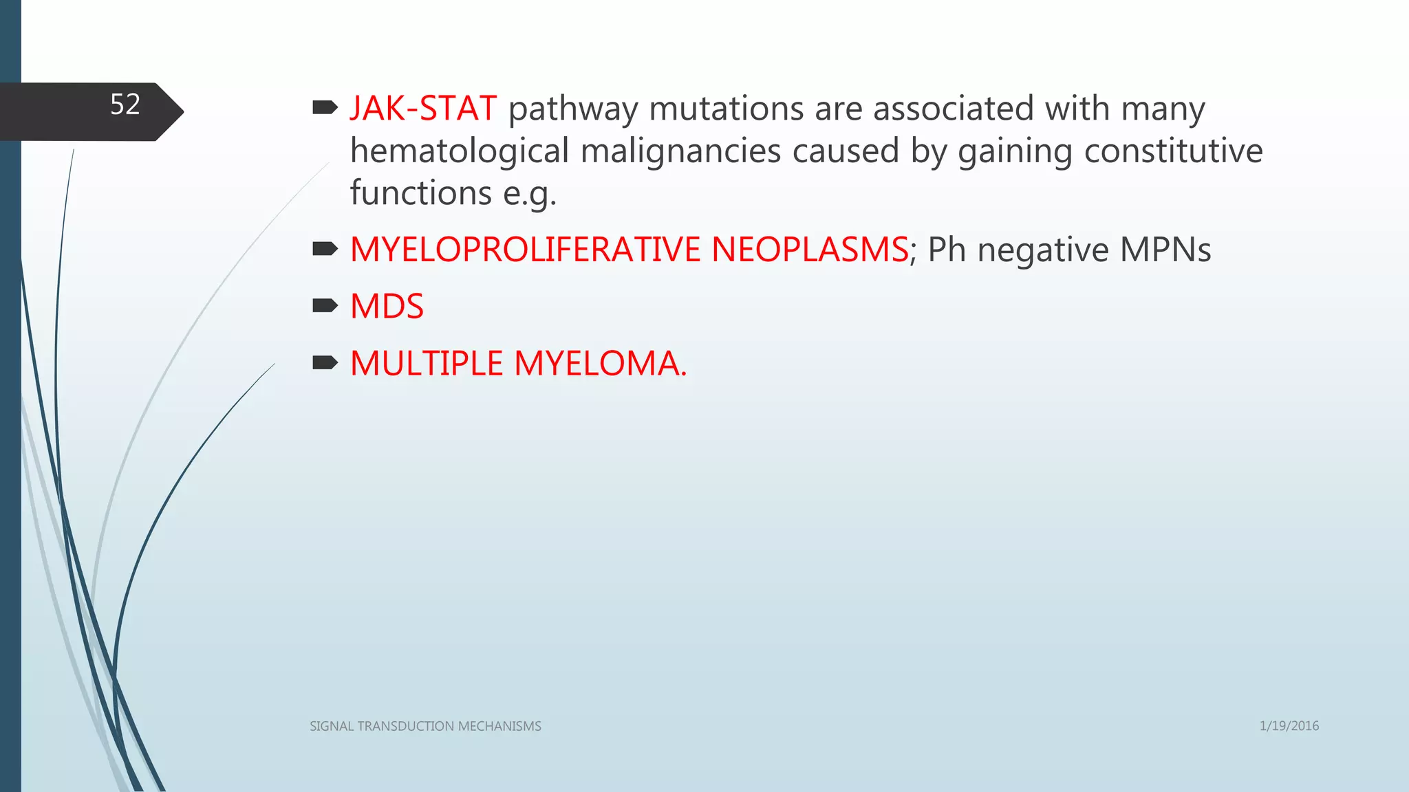  JAK-STAT pathway mutations are associated with many
hematological malignancies caused by gaining constitutive
functions e.g.
 MYELOPROLIFERATIVE NEOPLASMS; Ph negative MPNs
 MDS
 MULTIPLE MYELOMA.
1/19/2016SIGNAL TRANSDUCTION MECHANISMS
52
 