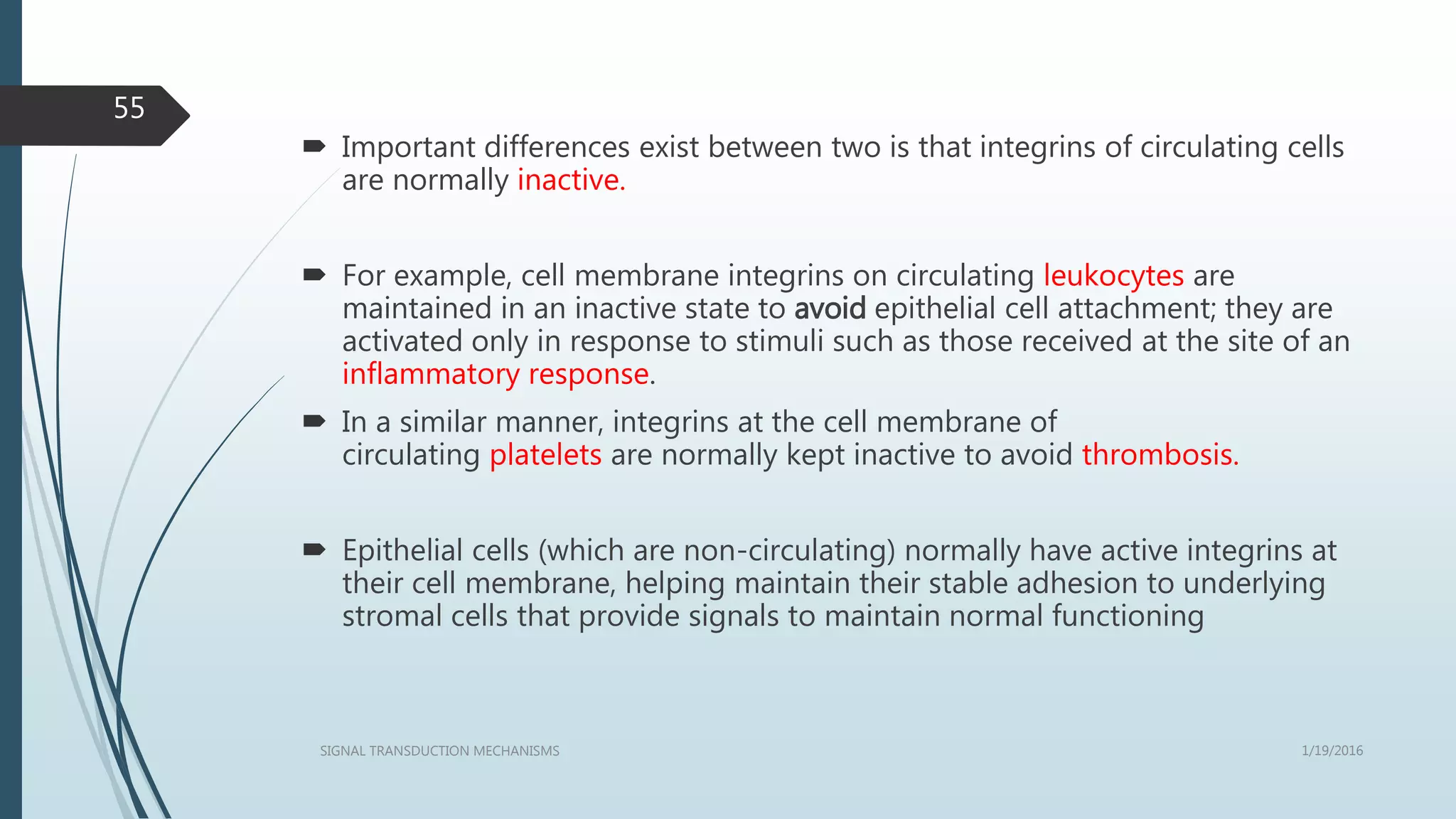  Important differences exist between two is that integrins of circulating cells
are normally inactive.
 For example, cell membrane integrins on circulating leukocytes are
maintained in an inactive state to avoid epithelial cell attachment; they are
activated only in response to stimuli such as those received at the site of an
inflammatory response.
 In a similar manner, integrins at the cell membrane of
circulating platelets are normally kept inactive to avoid thrombosis.
 Epithelial cells (which are non-circulating) normally have active integrins at
their cell membrane, helping maintain their stable adhesion to underlying
stromal cells that provide signals to maintain normal functioning
1/19/2016SIGNAL TRANSDUCTION MECHANISMS
55
 