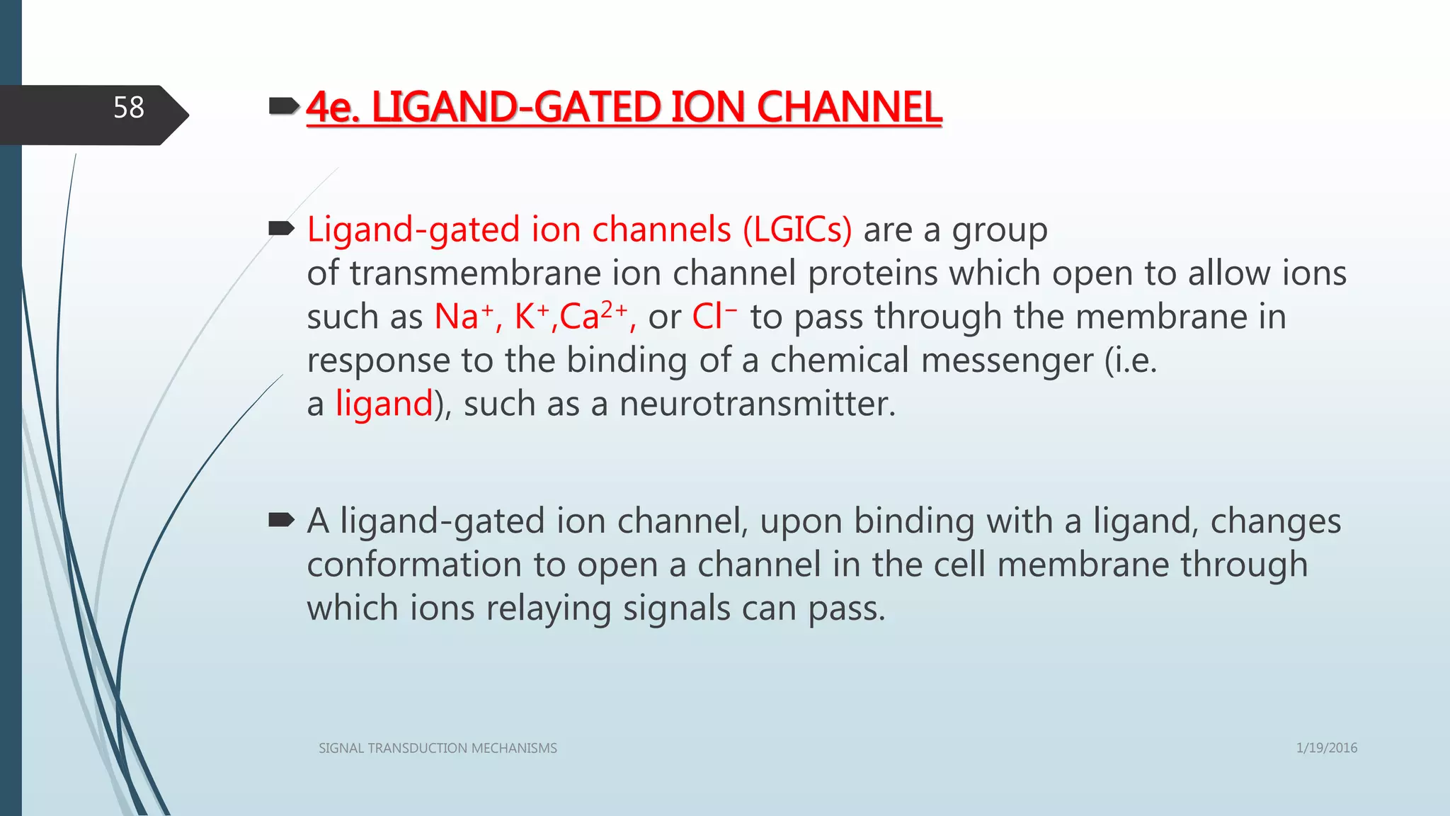 4e. LIGAND-GATED ION CHANNEL
 Ligand-gated ion channels (LGICs) are a group
of transmembrane ion channel proteins which open to allow ions
such as Na+, K+,Ca2+, or Cl− to pass through the membrane in
response to the binding of a chemical messenger (i.e.
a ligand), such as a neurotransmitter.
 A ligand-gated ion channel, upon binding with a ligand, changes
conformation to open a channel in the cell membrane through
which ions relaying signals can pass.
1/19/2016SIGNAL TRANSDUCTION MECHANISMS
58
 