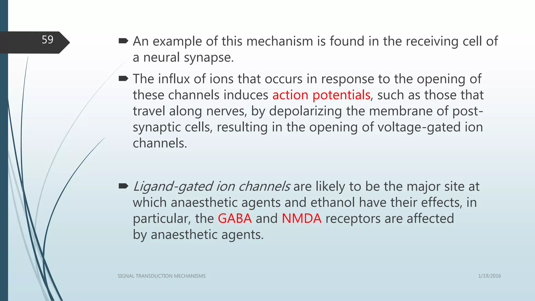  An example of this mechanism is found in the receiving cell of
a neural synapse.
 The influx of ions that occurs in response to the opening of
these channels induces action potentials, such as those that
travel along nerves, by depolarizing the membrane of post-
synaptic cells, resulting in the opening of voltage-gated ion
channels.
 Ligand-gated ion channels are likely to be the major site at
which anaesthetic agents and ethanol have their effects, in
particular, the GABA and NMDA receptors are affected
by anaesthetic agents.
1/19/2016SIGNAL TRANSDUCTION MECHANISMS
59
 