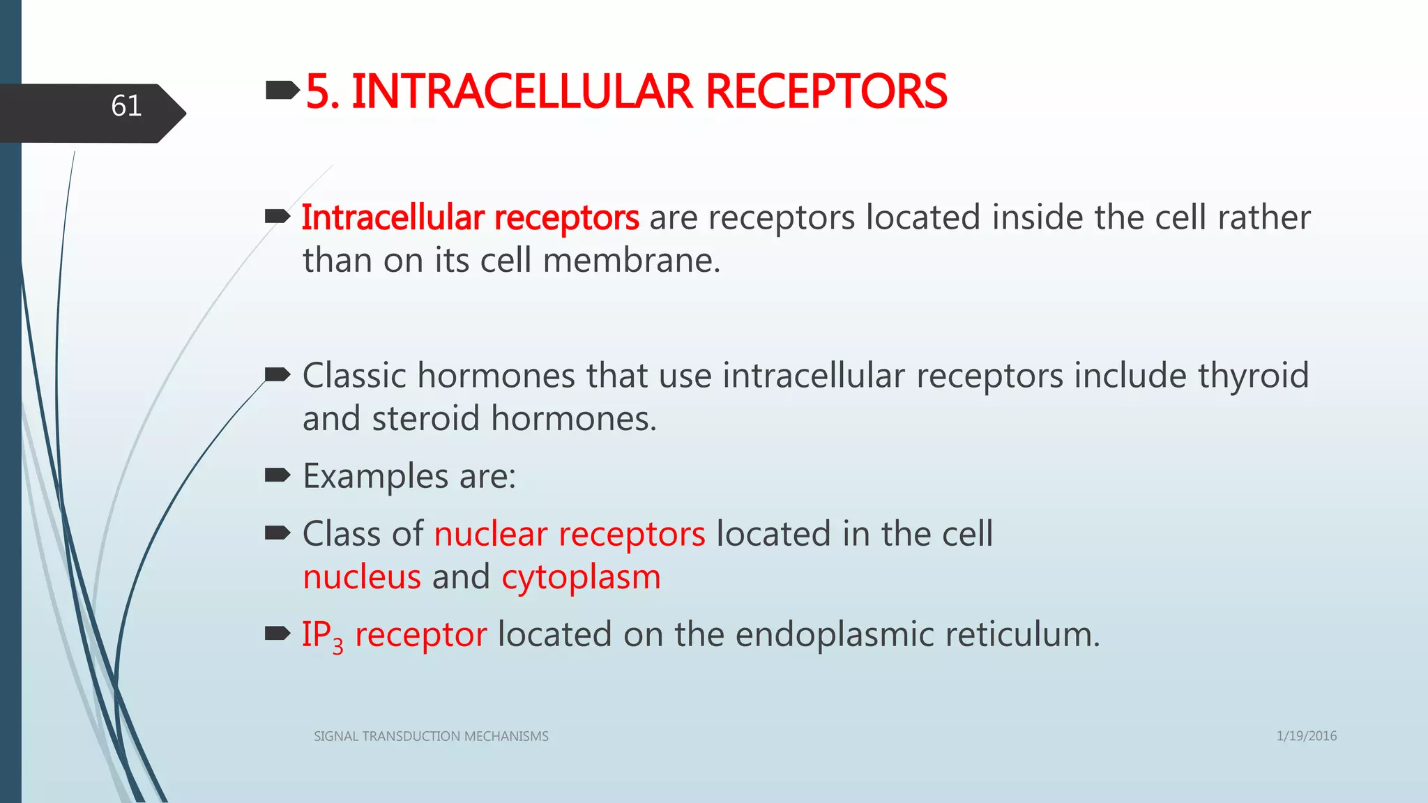 5. INTRACELLULAR RECEPTORS
 Intracellular receptors are receptors located inside the cell rather
than on its cell membrane.
 Classic hormones that use intracellular receptors include thyroid
and steroid hormones.
 Examples are:
 Class of nuclear receptors located in the cell
nucleus and cytoplasm
 IP3 receptor located on the endoplasmic reticulum.
1/19/2016SIGNAL TRANSDUCTION MECHANISMS
61
 