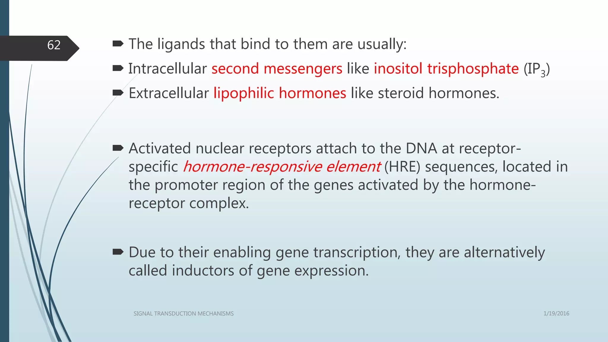  The ligands that bind to them are usually:
 Intracellular second messengers like inositol trisphosphate (IP3)
 Extracellular lipophilic hormones like steroid hormones.
 Activated nuclear receptors attach to the DNA at receptor-
specific hormone-responsive element (HRE) sequences, located in
the promoter region of the genes activated by the hormone-
receptor complex.
 Due to their enabling gene transcription, they are alternatively
called inductors of gene expression.
1/19/2016SIGNAL TRANSDUCTION MECHANISMS
62
 