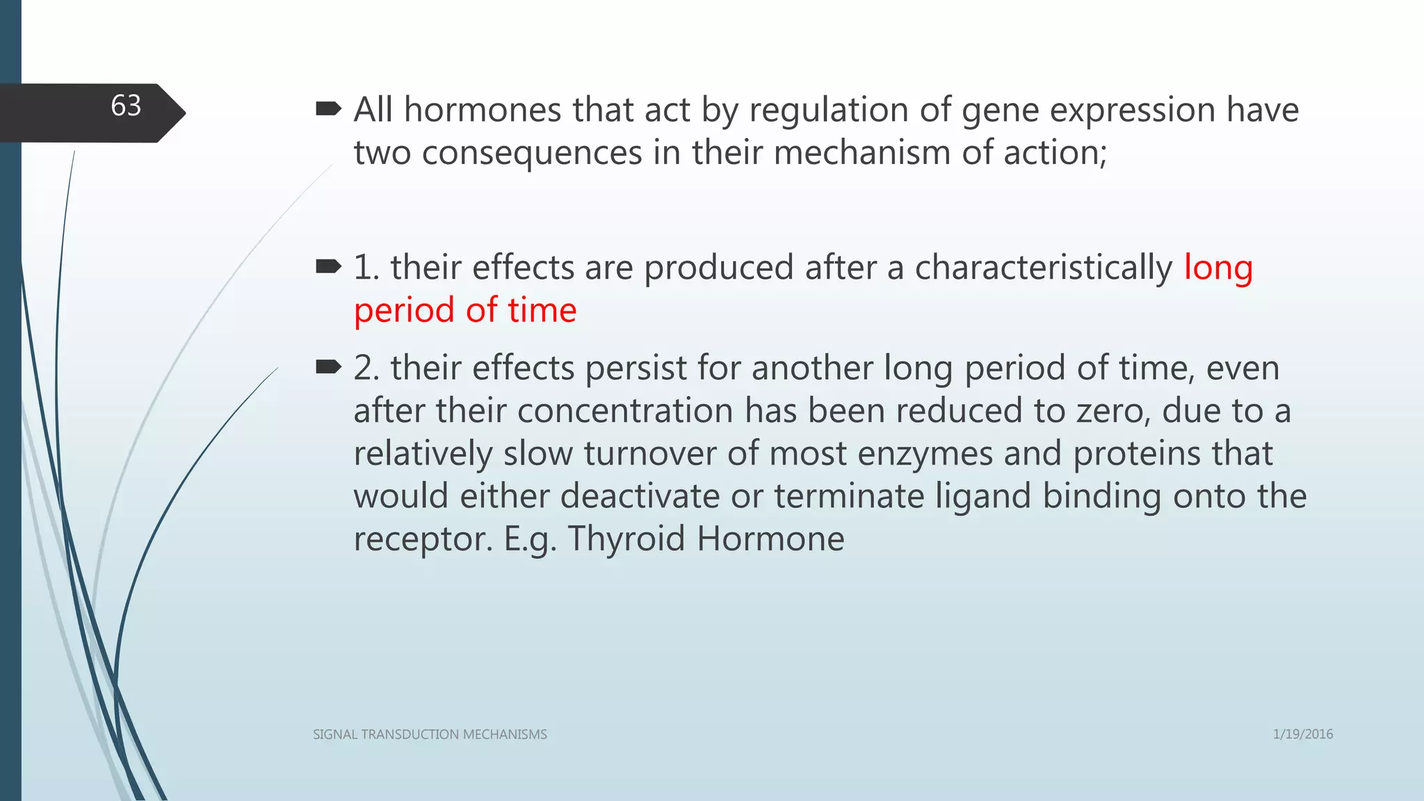  All hormones that act by regulation of gene expression have
two consequences in their mechanism of action;
 1. their effects are produced after a characteristically long
period of time
 2. their effects persist for another long period of time, even
after their concentration has been reduced to zero, due to a
relatively slow turnover of most enzymes and proteins that
would either deactivate or terminate ligand binding onto the
receptor. E.g. Thyroid Hormone
1/19/2016SIGNAL TRANSDUCTION MECHANISMS
63
 