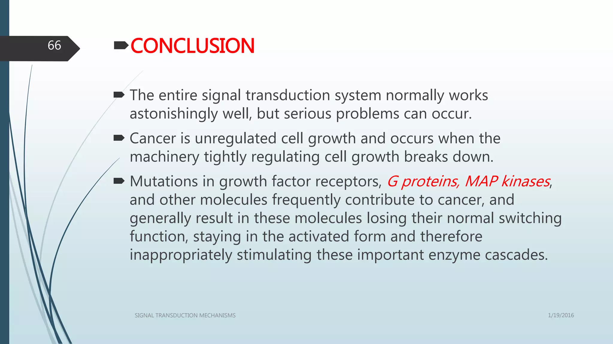 CONCLUSION
 The entire signal transduction system normally works
astonishingly well, but serious problems can occur.
 Cancer is unregulated cell growth and occurs when the
machinery tightly regulating cell growth breaks down.
 Mutations in growth factor receptors, G proteins, MAP kinases,
and other molecules frequently contribute to cancer, and
generally result in these molecules losing their normal switching
function, staying in the activated form and therefore
inappropriately stimulating these important enzyme cascades.
1/19/2016SIGNAL TRANSDUCTION MECHANISMS
66
 