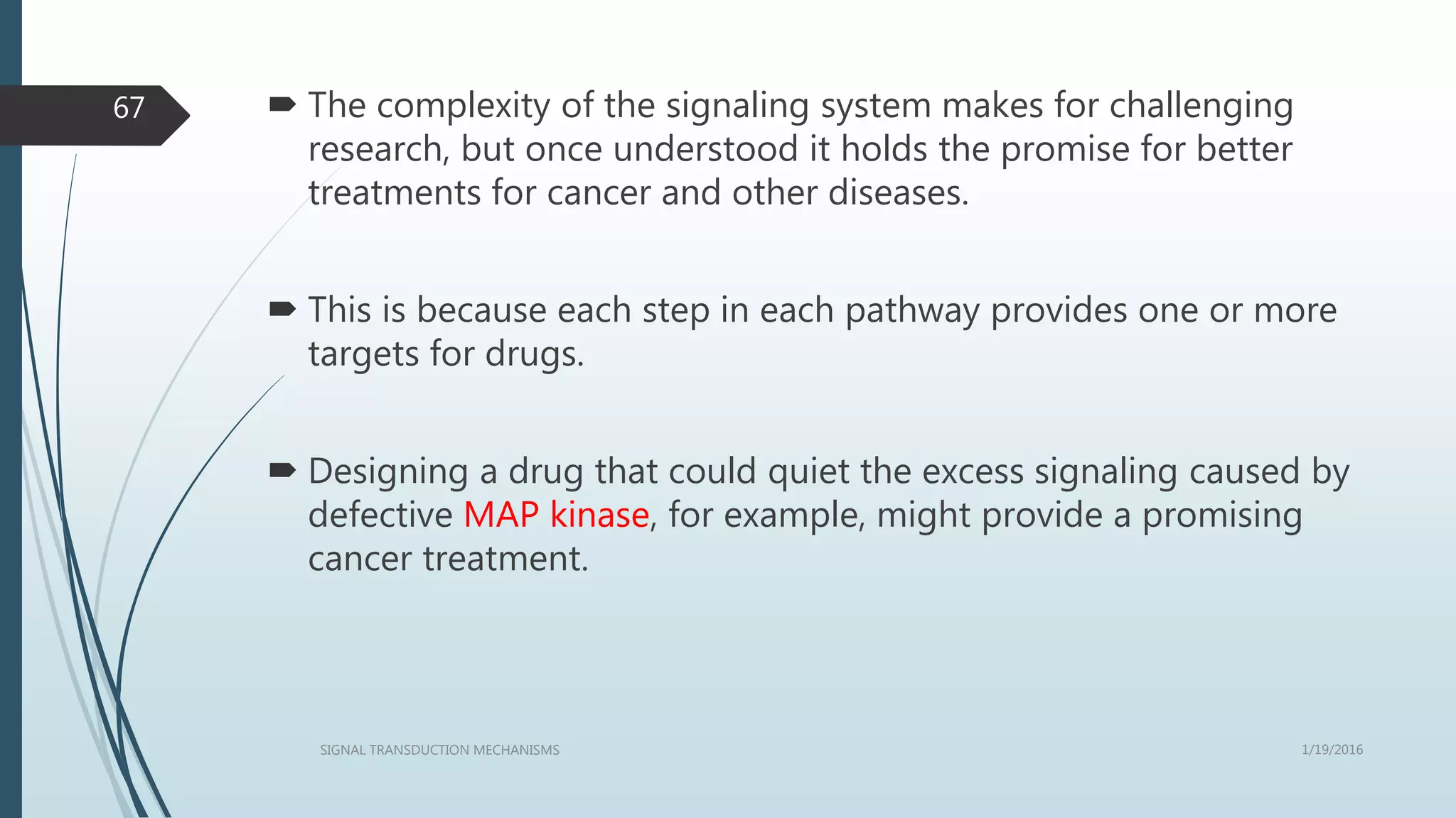  The complexity of the signaling system makes for challenging
research, but once understood it holds the promise for better
treatments for cancer and other diseases.
 This is because each step in each pathway provides one or more
targets for drugs.
 Designing a drug that could quiet the excess signaling caused by
defective MAP kinase, for example, might provide a promising
cancer treatment.
1/19/2016SIGNAL TRANSDUCTION MECHANISMS
67
 