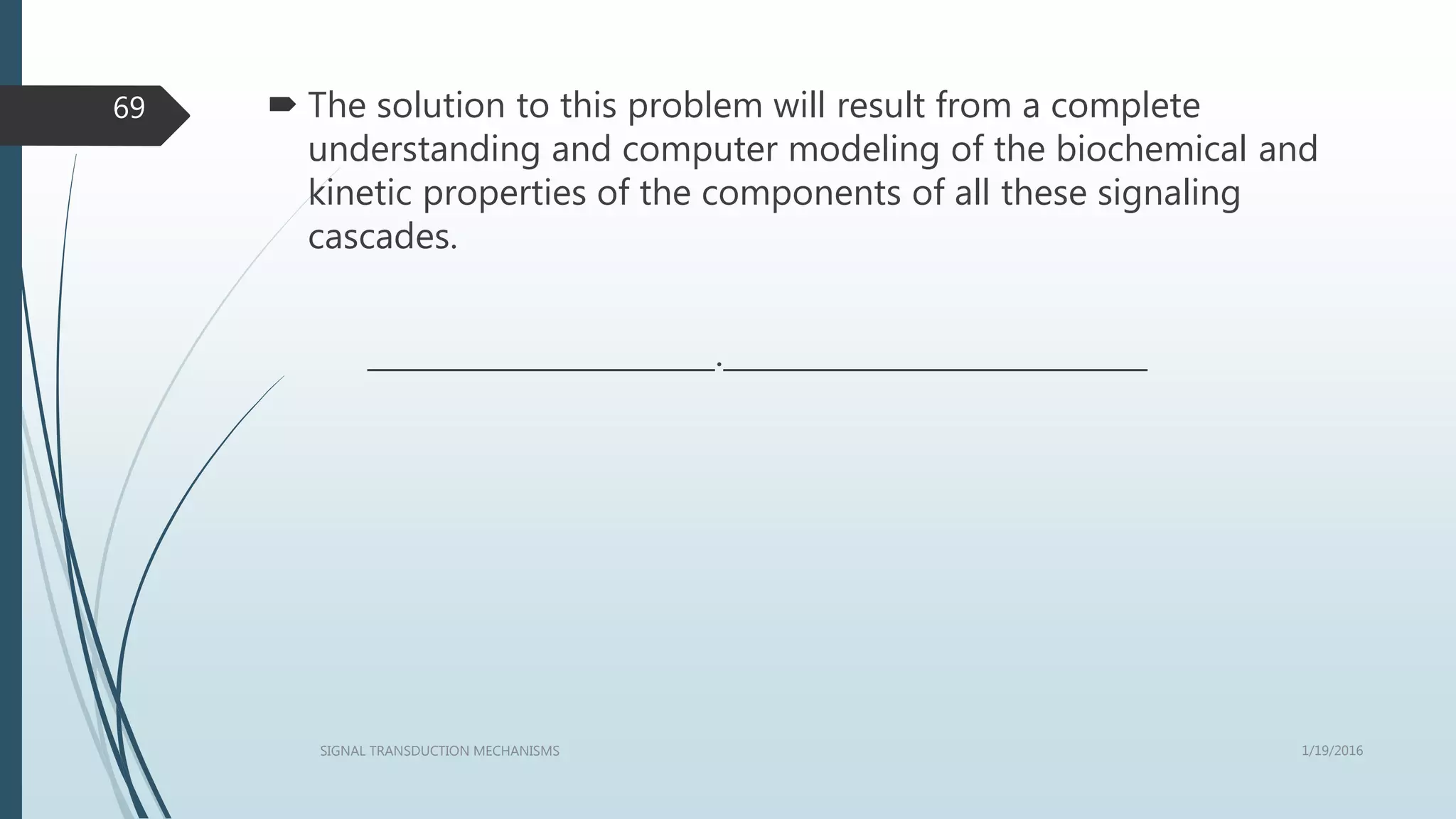  The solution to this problem will result from a complete
understanding and computer modeling of the biochemical and
kinetic properties of the components of all these signaling
cascades.
_______________________.____________________________
1/19/2016SIGNAL TRANSDUCTION MECHANISMS
69
 