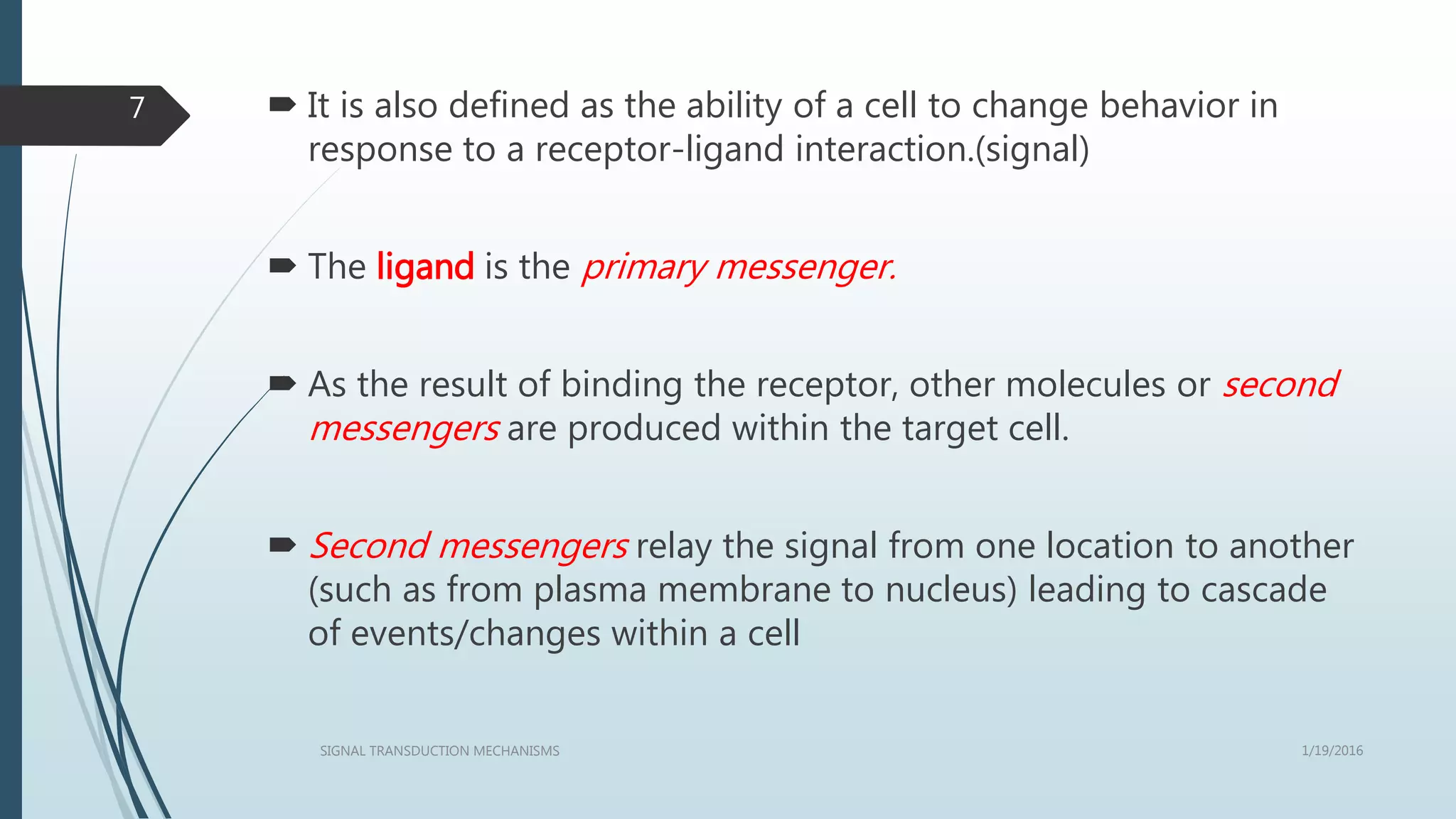  It is also defined as the ability of a cell to change behavior in
response to a receptor-ligand interaction.(signal)
 The ligand is the primary messenger.
 As the result of binding the receptor, other molecules or second
messengers are produced within the target cell.
 Second messengers relay the signal from one location to another
(such as from plasma membrane to nucleus) leading to cascade
of events/changes within a cell
1/19/2016SIGNAL TRANSDUCTION MECHANISMS
7
 