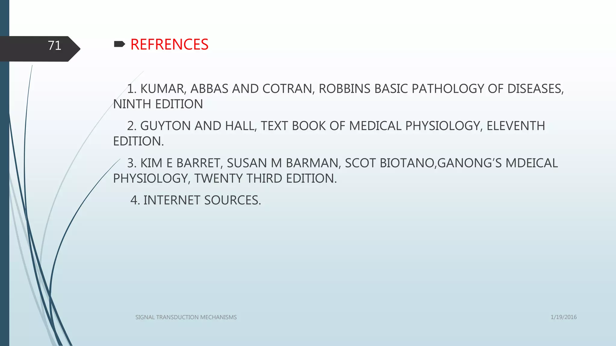  REFRENCES
1. KUMAR, ABBAS AND COTRAN, ROBBINS BASIC PATHOLOGY OF DISEASES,
NINTH EDITION
2. GUYTON AND HALL, TEXT BOOK OF MEDICAL PHYSIOLOGY, ELEVENTH
EDITION.
3. KIM E BARRET, SUSAN M BARMAN, SCOT BIOTANO,GANONG’S MDEICAL
PHYSIOLOGY, TWENTY THIRD EDITION.
4. INTERNET SOURCES.
1/19/2016SIGNAL TRANSDUCTION MECHANISMS
71
 