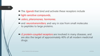 The ligands that bind and activate these receptors include
 light-sensitive compounds,
 odors, pheromones, hormones,
 and neurotransmitters, and vary in size from small molecules
to peptides to large proteins.
 G protein–coupled receptors are involved in many diseases, and
are also the target of approximately 40% of all modern medicinal
drugs.
1/19/2016SIGNAL TRANSDUCTION MECHANISMS
15
 