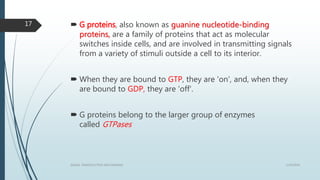  G proteins, also known as guanine nucleotide-binding
proteins, are a family of proteins that act as molecular
switches inside cells, and are involved in transmitting signals
from a variety of stimuli outside a cell to its interior.
 When they are bound to GTP, they are 'on', and, when they
are bound to GDP, they are 'off'.
 G proteins belong to the larger group of enzymes
called GTPases
1/19/2016SIGNAL TRANSDUCTION MECHANISMS
17
 
