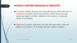WHEN G PROTEIN SIGNALING IS DISRUPTED
 G protein-related diseases are characterized by either deficient or
excessive G protein signal transmission, which arises through
abnormal signal initiation, defective termination, or reduced
levels of G proteins
 Deficient G protein signaling can arise through either reduced
levels of G proteins, or through decrease signal initiation.
1/19/2016SIGNAL TRANSDUCTION MECHANISMS
31
 