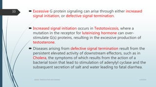  Excessive G protein signaling can arise through either increased
signal initiation, or defective signal termination.
 Increased signal initiation occurs in Testotoxicosis, where a
mutation in the receptor for luteinizing hormone can over-
stimulate G(s) proteins, resulting in the excessive production of
testosterone.
 Diseases arising from defective signal termination result from the
persistent elevated activity of downstream effectors, such as in
Cholera, the symptoms of which results from the action of a
bacterial toxin that lead to stimulation of adenylyl cyclase and the
subsequent secretion of salt and water leading to fatal diarrhea.
1/19/2016SIGNAL TRANSDUCTION MECHANISMS
33
 