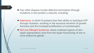  Two other diseases involve defective termination through
mutations in G(s) protein a subunits, including;
 Adenomas, in which G proteins lose their ability to hydrolyze GTP
through mutation, resulting in the excessive secretion of growth
hormone and the increased proliferation of somatotrophs.
 McCune-Albright Syndrome, where scattered regions of skin
hyper-pigmentation arise from the hyper-functioning of one or
more endocrine glands.
1/19/2016SIGNAL TRANSDUCTION MECHANISMS
34
 