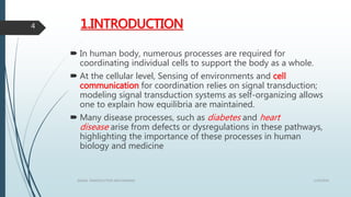 1.INTRODUCTION
 In human body, numerous processes are required for
coordinating individual cells to support the body as a whole.
 At the cellular level, Sensing of environments and cell
communication for coordination relies on signal transduction;
modeling signal transduction systems as self-organizing allows
one to explain how equilibria are maintained.
 Many disease processes, such as diabetes and heart
disease arise from defects or dysregulations in these pathways,
highlighting the importance of these processes in human
biology and medicine
1/19/2016SIGNAL TRANSDUCTION MECHANISMS
4
 